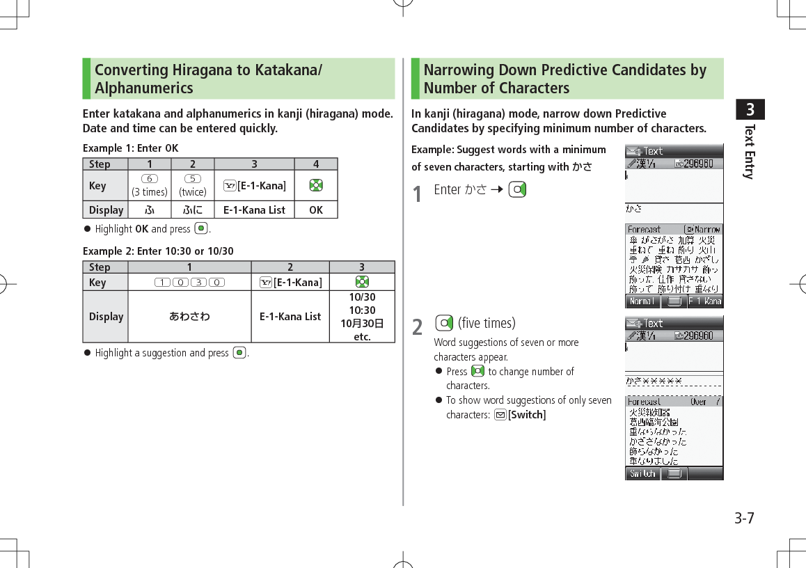 Text Entry33-7Converting Hiragana to Katakana/AlphanumericsEnter katakana and alphanumerics in kanji (hiragana) mode. Date and time can be entered quickly.Example 1: Enter OKStep 1 2 3 4Key Y(3 times)T(twice) S[E-1-Kana]Display ふ ふに E-1-Kana List OK 󱛠Highlight OK and press  .Example 2: Enter 10:30 or 10/30Step 1 2 3Key QPEP S[E-1-Kana]Display あわさわ E-1-Kana List10/3010:3010月30日etc. 󱛠Highlight a suggestion and press  .Narrowing Down Predictive Candidates by Number of CharactersIn kanji (hiragana) mode, narrow down Predictive Candidates by specifying minimum number of characters.Example: Suggest words with a minimum of seven characters, starting with かさ1  Enter  7 2   (five times)Word suggestions of seven or more characters appear.  󱛠Press   to change number of characters. 󱛠To show word suggestions of only seven characters: A[Switch]