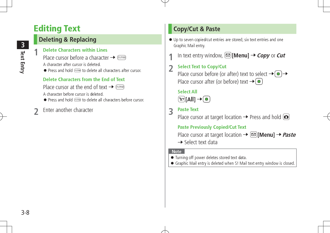 Text Entry33-8Editing TextDeleting &amp; Replacing1  Delete Characters within LinesPlace cursor before a character 7 KA character after cursor is deleted. 󱛠Press and hold K to delete all characters after cursor. Delete Characters from the End of TextPlace cursor at the end of text 7 KA character before cursor is deleted. 󱛠Press and hold K to delete all characters before cursor.2  Enter another characterCopy/Cut &amp; Paste 󱛠Up to seven copied/cut entries are stored; six text entries and one Graphic Mail entry.1  In text entry window, A[Menu] 7 Copy or Cut2  Select Text to Copy/CutPlace cursor before (or after) text to select 7 7 Place cursor after (or before) text 7 Select AllS[All] 73  Paste TextPlace cursor at target location 7 Press and hold F Paste Previously Copied/Cut TextPlace cursor at target location 7 A[Menu] 7 Paste 7 Select text dataNote 󱛠Turning off power deletes stored text data. 󱛠Graphic Mail entry is deleted when S! Mail text entry window is closed.