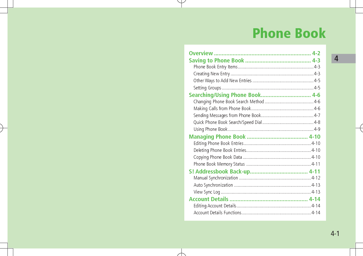 44-1Phone BookOverview .............................................................. 4-2Saving to Phone Book .......................................... 4-3Phone Book Entry Items ..............................................................4-3Creating New Entry ....................................................................4-3Other Ways to Add New Entries ..................................................4-5Setting Groups ...........................................................................4-5Searching/Using Phone Book ................................ 4-6Changing Phone Book Search Method ........................................4-6Making Calls from Phone Book ...................................................4-6Sending Messages from Phone Book ...........................................4-7Quick Phone Book Search/Speed Dial ..........................................4-8Using Phone Book ......................................................................4-9Managing Phone Book ....................................... 4-10Editing Phone Book Entries .......................................................4-10Deleting Phone Book Entries .....................................................4-10Copying Phone Book Data ........................................................4-10Phone Book Memory Status  .....................................................4-11S! Addressbook Back-up..................................... 4-11Manual Synchronization ...........................................................4-12Auto Synchronization  ...............................................................4-13View Sync Log ..........................................................................4-13Account Details .................................................. 4-14Editing Account Details .............................................................4-14Account Details Functions .........................................................4-14