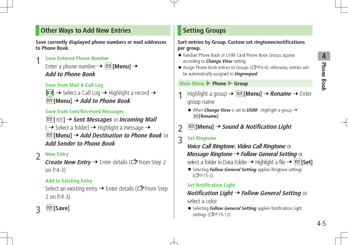 Phone Book44-5Other Ways to Add New EntriesSave currently displayed phone numbers or mail addresses to Phone Book.1  Save Entered Phone NumberEnter a phone number 7 A[Menu] 7 Add to Phone Book Save from Mail &amp; Call Log 7 Select a Call Log 7 Highlight a record 7 A[Menu] 7 Add to Phone Book Save from Sent/Received MessagesA[ ] 7 Sent Messages or Incoming Mail ( 7 Select a folder) 7 Highlight a message 7 A[Menu] 7 Add Destination to Phone Book or Add Sender to Phone Book2  New EntryCreate New Entry 7 Enter details (ZFrom Step 2 on P.4-3) Add to Existing EntrySelect an existing entry 7 Enter details (ZFrom Step 2 on P.4-3)3 A[Save]Setting GroupsSort entries by Group. Custom set ringtones/notifications per group. 󱛠Handset Phone Book or USIM Card Phone Book Groups appear according to Change View setting. 󱛠Assign Phone Book entries to Groups (ZP.4-4); otherwise, entries will be automatically assigned to Ungrouped. Main Menu 4 Phone 4 Group1  Highlight a group 7 A[Menu] 7 Rename 7 Enter group name 󱛠When Change View is set to USIM : Highlight a group 7 A[Rename]2 A[Menu] 7 Sound &amp; Notification Light3  Set RingtoneVoice Call Ringtone, Video Call Ringtone or Message Ringtone 7 Follow General Setting or select a folder in Data Folder 7 Highlight a file 7 A[Set] 󱛠Selecting Follow General Setting applies Ringtone settings (ZP.15-2). Set Notification LightNotification Light 7 Follow General Setting or select a color 󱛠Selecting Follow General Setting applies Notification Light settings (ZP.15-12).