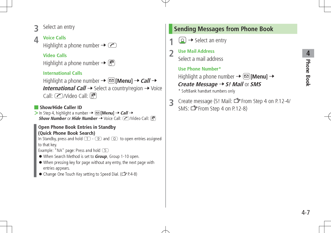 Phone Book44-73  Select an entry4  Voice CallsHighlight a phone number 7 J Video CallsHighlight a phone number 7 D International CallsHighlight a phone number 7 A[Menu] 7 Call 7 International Call 7 Select a country/region 7 Voice Call: J/Video Call: D Show/Hide Caller ID ＞In Step 4, highlight a number 7 A[Menu] 7 Call 7 Show Number or Hide Number 7 Voice Call: J/Video Call: DOpen Phone Book Entries in Standby  (Quick Phone Book Search)In Standby, press and hold Q - O and P to open entries assigned to that key.Example: &quot;NA&quot; page: Press and hold T 󱛠When Search Method is set to Group, Group 1-10 open. 󱛠When pressing key for page without any entry, the next page with entries appears. 󱛠Change One Touch Key setting to Speed Dial. (ZP.4-8)Sending Messages from Phone Book1   7 Select an entry2  Use Mail AddressSelect a mail address Use Phone Number*Highlight a phone number 7 A[Menu] 7 Create Message 7 S! Mail or SMS* SoftBank handset numbers only3  Create message (S! Mail: ZFrom Step 4 on P.12-4/SMS: ZFrom Step 4 on P.12-8)