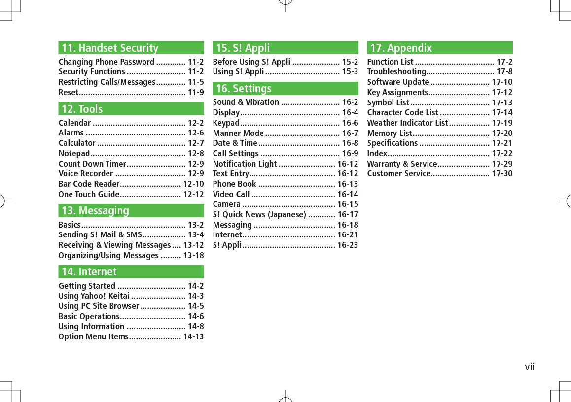 vii11. Handset SecurityChanging Phone Password ............. 11-2Security Functions .......................... 11-2Restricting Calls/Messages ............. 11-5Reset ............................................... 11-912. ToolsCalendar ......................................... 12-2Alarms ............................................ 12-6Calculator ....................................... 12-7Notepad .......................................... 12-8Count Down Timer .......................... 12-9Voice Recorder ............................... 12-9Bar Code Reader ........................... 12-10One Touch Guide ........................... 12-1213. MessagingBasics .............................................. 13-2Sending S! Mail &amp; SMS ................... 13-4Receiving &amp; Viewing Messages .... 13-12Organizing/Using Messages ......... 13-1814. InternetGetting Started .............................. 14-2Using Yahoo! Keitai ........................ 14-3Using PC Site Browser .................... 14-5Basic Operations ............................. 14-6Using Information .......................... 14-8Option Menu Items ....................... 14-1315. S! AppliBefore Using S! Appli ..................... 15-2Using S! Appli ................................. 15-316. SettingsSound &amp; Vibration .......................... 16-2Display ............................................ 16-4Keypad ............................................ 16-6Manner Mode ................................. 16-7Date &amp; Time .................................... 16-8Call Settings ................................... 16-9Notiﬁcation Light ......................... 16-12Text Entry ...................................... 16-12Phone Book .................................. 16-13Video Call ..................................... 16-14Camera ......................................... 16-15S! Quick News (Japanese) ............ 16-17Messaging .................................... 16-18Internet ......................................... 16-21S! Appli ......................................... 16-2317. AppendixFunction List ................................... 17-2Troubleshooting .............................. 17-8Software Update .......................... 17-10Key Assignments ........................... 17-12Symbol List ................................... 17-13Character Code List ...................... 17-14Weather Indicator List .................. 17-19Memory List .................................. 17-20Speciﬁcations ............................... 17-21Index ............................................. 17-22Warranty &amp; Service ....................... 17-29Customer Service.......................... 17-30