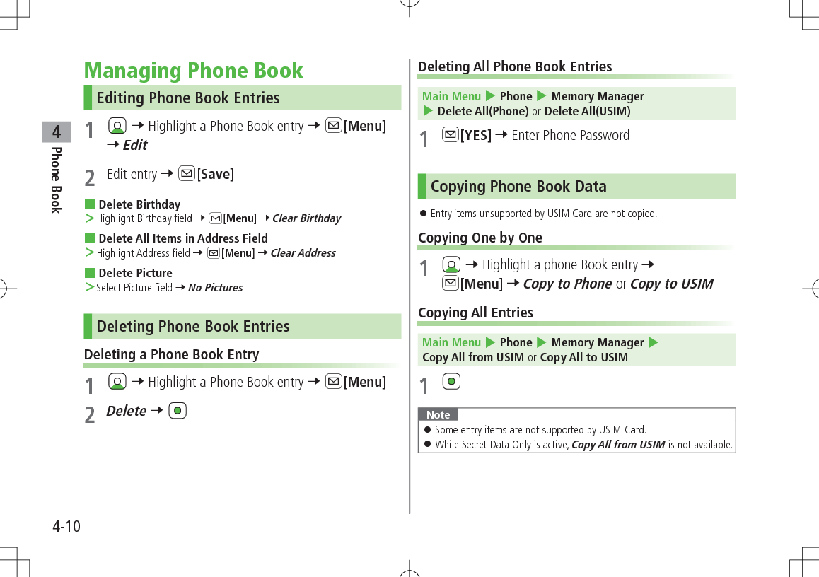 Phone Book44-10Managing Phone BookEditing Phone Book Entries1   7 Highlight a Phone Book entry 7 A[Menu] 7 Edit2  Edit entry 7 A[Save] Delete Birthday ＞Highlight Birthday field 7 A[Menu] 7 Clear Birthday Delete All Items in Address Field ＞Highlight Address field 7 A[Menu] 7 Clear Address Delete Picture ＞Select Picture field 7 No PicturesDeleting Phone Book EntriesDeleting a Phone Book Entry1   7 Highlight a Phone Book entry 7 A[Menu]2 Delete 7 Deleting All Phone Book Entries Main Menu 4 Phone 4 Memory Manager 4 Delete All(Phone) or Delete All(USIM)1 A[YES] 7 Enter Phone PasswordCopying Phone Book Data 󱛠Entry items unsupported by USIM Card are not copied.Copying One by One1   7 Highlight a phone Book entry 7 A[Menu] 7 Copy to Phone or Copy to USIMCopying All Entries Main Menu 4 Phone 4 Memory Manager 4 Copy All from USIM or Copy All to USIM1 Note 󱛠Some entry items are not supported by USIM Card. 󱛠While Secret Data Only is active, Copy All from USIM is not available.