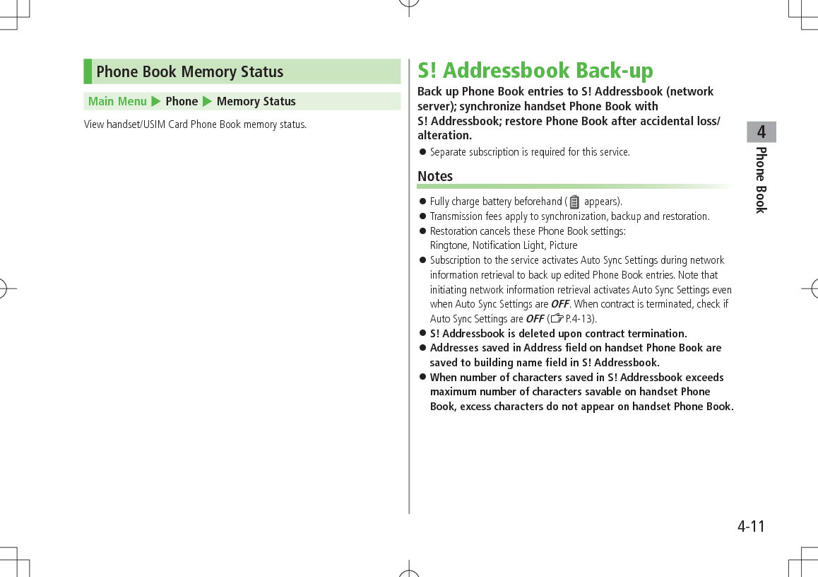 Phone Book44-11Phone Book Memory Status Main Menu 4 Phone 4 Memory StatusView handset/USIM Card Phone Book memory status.S! Addressbook Back-upBack up Phone Book entries to S! Addressbook (network server); synchronize handset Phone Book with  S! Addressbook; restore Phone Book after accidental loss/alteration. 󱛠Separate subscription is required for this service.Notes 󱛠Fully charge battery beforehand (  appears). 󱛠Transmission fees apply to synchronization, backup and restoration. 󱛠Restoration cancels these Phone Book settings:  Ringtone, Notification Light, Picture 󱛠Subscription to the service activates Auto Sync Settings during network information retrieval to back up edited Phone Book entries. Note that initiating network information retrieval activates Auto Sync Settings even when Auto Sync Settings are OFF. When contract is terminated, check if Auto Sync Settings are OFF (ZP.4-13). 󱛠S! Addressbook is deleted upon contract termination. 󱛠Addresses saved in Address field on handset Phone Book are saved to building name field in S! Addressbook. 󱛠When number of characters saved in S! Addressbook exceeds maximum number of characters savable on handset Phone Book, excess characters do not appear on handset Phone Book.