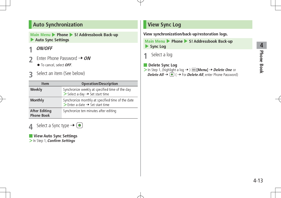 Phone Book44-13Auto Synchronization Main Menu 4 Phone 4 S! Addressbook Back-up 4 Auto Sync Settings1 ON/OFF2  Enter Phone Password 7 ON 󱛠To cancel, select OFF.3  Select an item (See below)Item Operation/DescriptionWeekly Synchronize weekly at specified time of the day ＞Select a day 7 Set start timeMonthly Synchronize monthly at specified time of the date ＞Enter a date 7 Set start timeAfter Editing Phone BookSynchronize ten minutes after editing4  Select a Sync type 7  View Auto Sync Settings ＞In Step 1, Confirm SettingsView Sync LogView synchronization/back-up/restoration logs.Main Menu 4 Phone 4 S! Addressbook Back-up 4 Sync Log1  Select a log Delete Sync Log ＞In Step 1, (highlight a log 7 ) A[Menu] 7 Delete One or Delete All 7   ( 7 For Delete All, enter Phone Password)