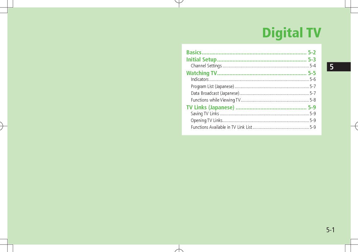 5-15Digital TVBasics .................................................................... 5-2Initial Setup .......................................................... 5-3Channel Settings ........................................................................5-4Watching TV .......................................................... 5-5Indicators ...................................................................................5-6Program List (Japanese) ..............................................................5-7Data Broadcast (Japanese) ..........................................................5-7Functions while Viewing TV .........................................................5-8TV Links (Japanese) .............................................. 5-9Saving TV Links ..........................................................................5-9Opening TV Links ........................................................................5-9Functions Available in TV Link List ...............................................5-9