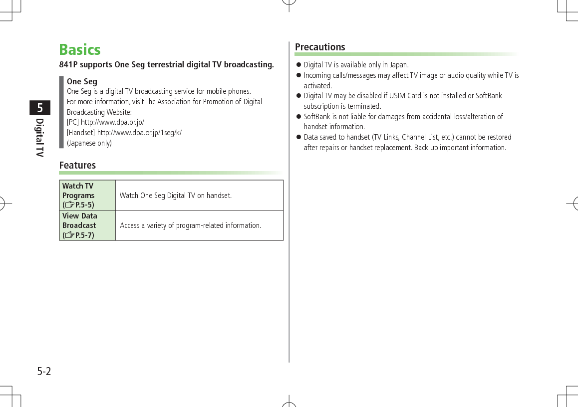 5-2Digital TV5Basics841P supports One Seg terrestrial digital TV broadcasting.One SegOne Seg is a digital TV broadcasting service for mobile phones.For more information, visit The Association for Promotion of Digital Broadcasting Website:[PC] http://www.dpa.or.jp/[Handset] http://www.dpa.or.jp/1seg/k/(Japanese only)FeaturesWatch TV Programs (ZP.5-5)Watch One Seg Digital TV on handset.View Data Broadcast (ZP.5-7)Access a variety of program-related information.Precautions 󱛠Digital TV is available only in Japan. 󱛠Incoming calls/messages may affect TV image or audio quality while TV is activated. 󱛠Digital TV may be disabled if USIM Card is not installed or SoftBank subscription is terminated. 󱛠SoftBank is not liable for damages from accidental loss/alteration of handset information. 󱛠Data saved to handset (TV Links, Channel List, etc.) cannot be restored after repairs or handset replacement. Back up important information.