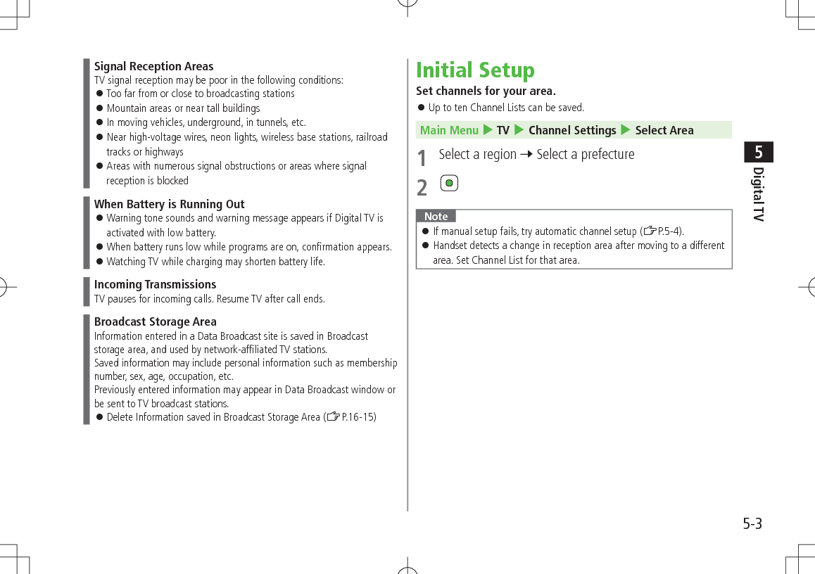 5-3Digital TV5Signal Reception AreasTV signal reception may be poor in the following conditions: 󱛠Too far from or close to broadcasting stations 󱛠Mountain areas or near tall buildings 󱛠In moving vehicles, underground, in tunnels, etc. 󱛠Near high-voltage wires, neon lights, wireless base stations, railroad tracks or highways 󱛠Areas with numerous signal obstructions or areas where signal reception is blockedWhen Battery is Running Out 󱛠Warning tone sounds and warning message appears if Digital TV is activated with low battery. 󱛠When battery runs low while programs are on, confirmation appears. 󱛠Watching TV while charging may shorten battery life.Incoming TransmissionsTV pauses for incoming calls. Resume TV after call ends.Broadcast Storage AreaInformation entered in a Data Broadcast site is saved in Broadcast storage area, and used by network-affiliated TV stations.Saved information may include personal information such as membership number, sex, age, occupation, etc.Previously entered information may appear in Data Broadcast window or be sent to TV broadcast stations. 󱛠Delete Information saved in Broadcast Storage Area (ZP.16-15)Initial SetupSet channels for your area. 󱛠Up to ten Channel Lists can be saved.Main Menu 4 TV 4 Channel Settings 4 Select Area1  Select a region 7 Select a prefecture2 Note 󱛠If manual setup fails, try automatic channel setup (ZP.5-4). 󱛠Handset detects a change in reception area after moving to a different area. Set Channel List for that area.