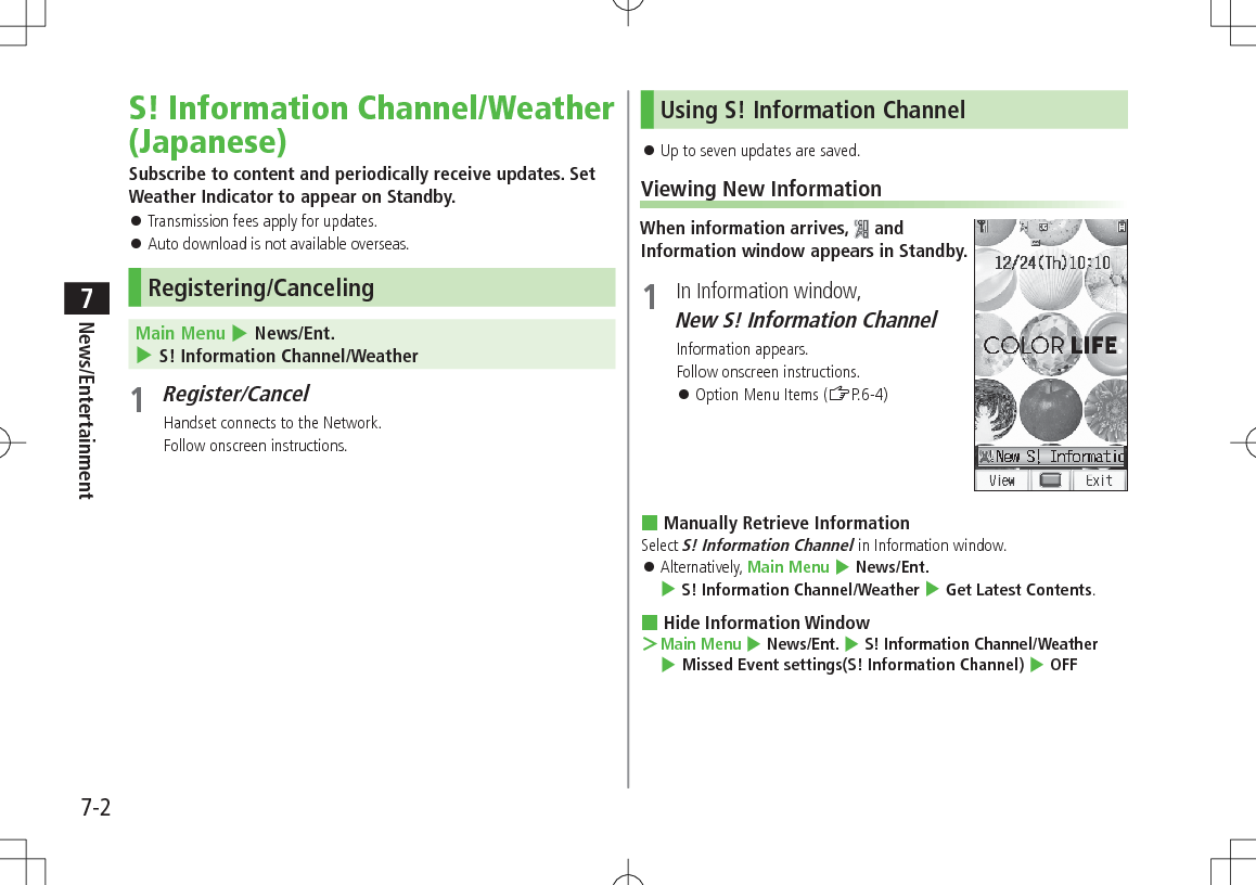 7-2News/Entertainment7S! Information Channel/Weather (Japanese)Subscribe to content and periodically receive updates. Set Weather Indicator to appear on Standby. 󱛠Transmission fees apply for updates. 󱛠Auto download is not available overseas.Registering/CancelingMain Menu 4 News/Ent. 4 S! Information Channel/Weather1 Register/CancelHandset connects to the Network.Follow onscreen instructions.Using S! Information Channel 󱛠Up to seven updates are saved.Viewing New InformationWhen information arrives,   and Information window appears in Standby.1  In Information window, New S! Information ChannelInformation appears.Follow onscreen instructions. 󱛠Option Menu Items (ZP.6-4) Manually Retrieve InformationSelect S! Information Channel in Information window. 󱛠Alternatively, Main Menu 4 News/Ent. 4 S! Information Channel/Weather 4 Get Latest Contents. Hide Information Window ＞Main Menu 4 News/Ent. 4 S! Information Channel/Weather 4 Missed Event settings(S! Information Channel) 4 OFF
