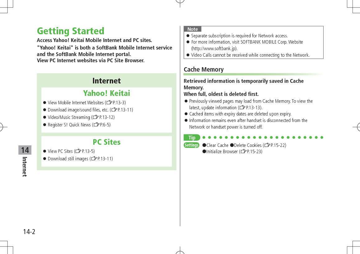 14-2Internet14Getting StartedAccess Yahoo! Keitai Mobile Internet and PC sites.&quot;Yahoo! Keitai&quot; is both a SoftBank Mobile Internet service and the SoftBank Mobile Internet portal. View PC Internet websites via PC Site Browser.InternetYahoo! Keitai 󱛠View Mobile Internet Websites (ZP.13-3) 󱛠Download image/sound files, etc. (ZP.13-11) 󱛠Video/Music Streaming (ZP.13-12) 󱛠Register S! Quick News (ZP.6-5)PC Sites 󱛠View PC Sites (ZP.13-5) 󱛠Download still images (ZP.13-11)Note 󱛠Separate subscription is required for Network access. 󱛠For more information, visit SOFTBANK MOBILE Corp. Website  (http://www.softbank.jp). 󱛠Video Calls cannot be received while connecting to the Network.Cache MemoryRetrieved information is temporarily saved in Cache Memory. When full, oldest is deleted first. 󱛠Previously viewed pages may load from Cache Memory. To view the latest, update information (ZP.13-13). 󱛠Cached items with expiry dates are deleted upon expiry. 󱛠Information remains even after handset is disconnected from the Network or handset power is turned off.TipSettings   #Clear Cache #Delete Cookies (ZP.15-22) #Initialize Browser (ZP.15-23)