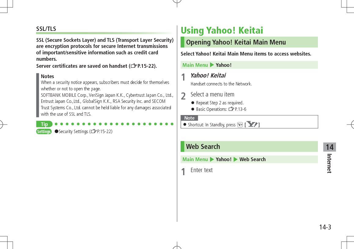 14-3Internet14SSL/TLSSSL (Secure Sockets Layer) and TLS (Transport Layer Security) are encryption protocols for secure Internet transmissions of important/sensitive information such as credit card numbers.Server certificates are saved on handset (ZP.15-22).NotesWhen a security notice appears, subscribers must decide for themselves whether or not to open the page. SOFTBANK MOBILE Corp., VeriSign Japan K.K., Cybertrust Japan Co., Ltd., Entrust Japan Co.,Ltd., GlobalSign K.K., RSA Security Inc. and SECOM Trust Systems Co., Ltd. cannot be held liable for any damages associated with the use of SSL and TLS.TipSettings #Security Settings (ZP.15-22)Using Yahoo! KeitaiOpening Yahoo! Keitai Main MenuSelect Yahoo! Keitai Main Menu items to access websites.Main Menu 4 Yahoo!1 Yahoo! KeitaiHandset connects to the Network.2  Select a menu item 󱛠Repeat Step 2 as required. 󱛠Basic Operations: ZP.13-6Note 󱛠Shortcut: In Standby, press S [ ]Web SearchMain Menu 4 Yahoo! 4 Web Search1  Enter text