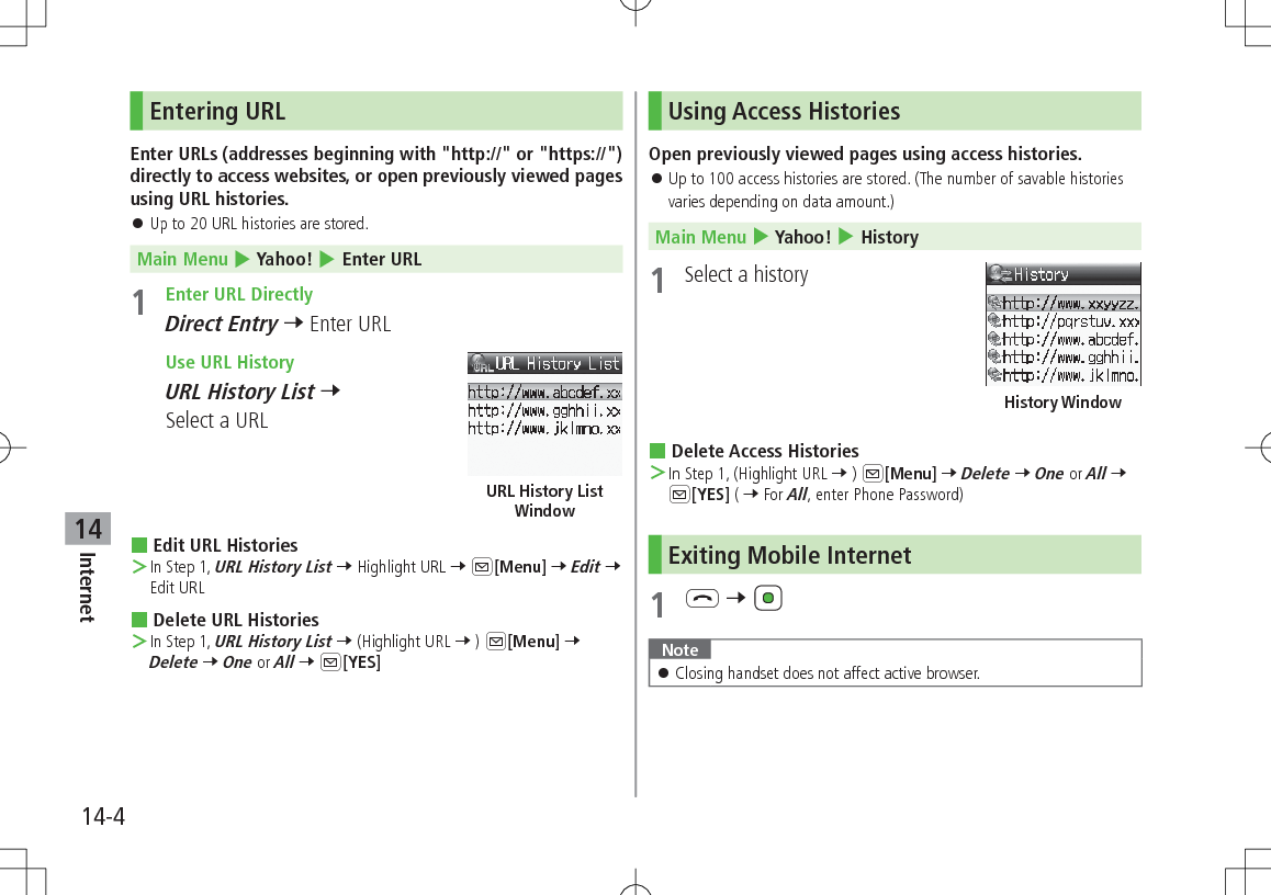 14-4Internet14Entering URLEnter URLs (addresses beginning with &quot;http://&quot; or &quot;https://&quot;) directly to access websites, or open previously viewed pages using URL histories. 󱛠Up to 20 URL histories are stored.Main Menu 4 Yahoo! 4 Enter URL1  Enter URL DirectlyDirect Entry 7 Enter URL Use URL HistoryURL History List 7 Select a URL Edit URL Histories ＞In Step 1, URL History List 7 Highlight URL 7 A[Menu] 7 Edit 7 Edit URL Delete URL Histories ＞In Step 1, URL History List 7 (Highlight URL 7 ) A[Menu] 7 Delete 7 One or All 7 A[YES]URL History List WindowUsing Access HistoriesOpen previously viewed pages using access histories. 󱛠Up to 100 access histories are stored. (The number of savable histories varies depending on data amount.)Main Menu 4 Yahoo! 4 History1  Select a history Delete Access Histories ＞In Step 1, (Highlight URL 7 ) A[Menu] 7 Delete 7 One or All 7 A[YES] ( 7 For All, enter Phone Password)Exiting Mobile Internet1 L 7 Note 󱛠Closing handset does not affect active browser.History Window