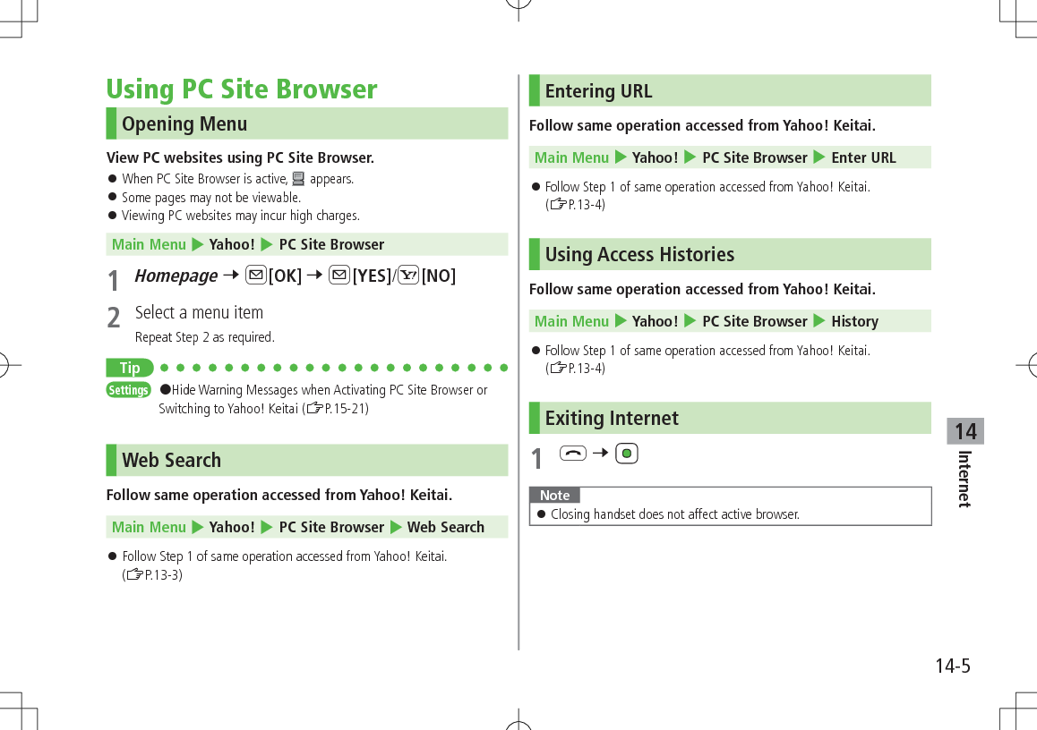 14-5Internet14Using PC Site BrowserOpening MenuView PC websites using PC Site Browser. 󱛠When PC Site Browser is active,   appears. 󱛠Some pages may not be viewable. 󱛠Viewing PC websites may incur high charges.Main Menu 4 Yahoo! 4 PC Site Browser1 Homepage 7 A[OK] 7 A[YES]/S[NO]2  Select a menu itemRepeat Step 2 as required.TipSettings   #Hide Warning Messages when Activating PC Site Browser or Switching to Yahoo! Keitai (ZP.15-21)Web SearchFollow same operation accessed from Yahoo! Keitai. Main Menu 4 Yahoo! 4 PC Site Browser 4 Web Search 󱛠Follow Step 1 of same operation accessed from Yahoo! Keitai.  (ZP.13-3)Entering URLFollow same operation accessed from Yahoo! Keitai. Main Menu 4 Yahoo! 4 PC Site Browser 4 Enter URL 󱛠Follow Step 1 of same operation accessed from Yahoo! Keitai.  (ZP.13-4)Using Access HistoriesFollow same operation accessed from Yahoo! Keitai. Main Menu 4 Yahoo! 4 PC Site Browser 4 History 󱛠Follow Step 1 of same operation accessed from Yahoo! Keitai.  (ZP.13-4)Exiting Internet1 L 7 Note 󱛠Closing handset does not affect active browser.