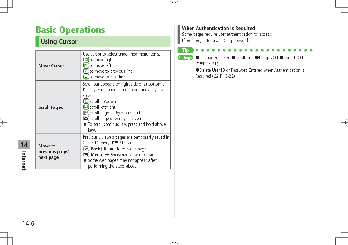 14-6Internet14Basic OperationsUsing CursorMove CursorUse cursor to select underlined menu items. to move right to move left to move to previous line to move to next lineScroll PagesScroll bar appears on right side or at bottom of Display when page content continues beyond view. scroll up/down scroll left/rightD scroll page up by a screenfulF scroll page down by a screenful 󱛠To scroll continuously, press and hold above keys.Move toprevious page/next pagePreviously viewed pages are temporarily saved in Cache Memory (ZP.13-2).S[Back]: Return to previous pageA[Menu] 7 Forward: View next page 󱛠Some web pages may not appear after performing the steps above.When Authentication is RequiredSome pages require user authentication for access.If required, enter user ID or password.TipSettings   #Change Font Size #Scroll Unit #Images Off #Sounds Off (ZP.15-21) #Delete User ID or Password Entered when Authentication is Required (ZP.15-22)