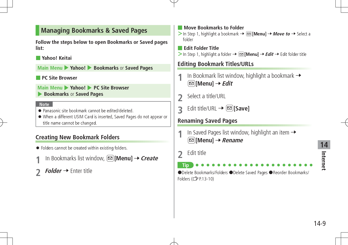 14-9Internet14Managing Bookmarks &amp; Saved PagesFollow the steps below to open Bookmarks or Saved pages list: Yahoo! KeitaiMain Menu 4 Yahoo! 4 Bookmarks or Saved Pages PC Site BrowserMain Menu 4 Yahoo! 4 PC Site Browser 4 Bookmarks or Saved PagesNote 󱛠Panasonic site bookmark cannot be edited/deleted. 󱛠When a different USIM Card is inserted, Saved Pages do not appear or title name cannot be changed.Creating New Bookmark Folders 󱛠Folders cannot be created within existing folders.1  In Bookmarks list window, A[Menu] 7 Create2 Folder 7 Enter title Move Bookmarks to Folder ＞In Step 1, highlight a bookmark 7 A[Menu] 7 Move to 7 Select a folder Edit Folder Title ＞In Step 1, highlight a folder 7 A[Menu] 7 Edit 7 Edit folder titleEditing Bookmark Titles/URLs1  In Bookmark list window, highlight a bookmark 7 A[Menu] 7 Edit2  Select a title/URL3  Edit title/URL 7 A[Save]Renaming Saved Pages1  In Saved Pages list window, highlight an item 7 A[Menu] 7 Rename2  Edit titleTip#Delete Bookmarks/Folders #Delete Saved Pages #Reorder Bookmarks/Folders (ZP.13-10)