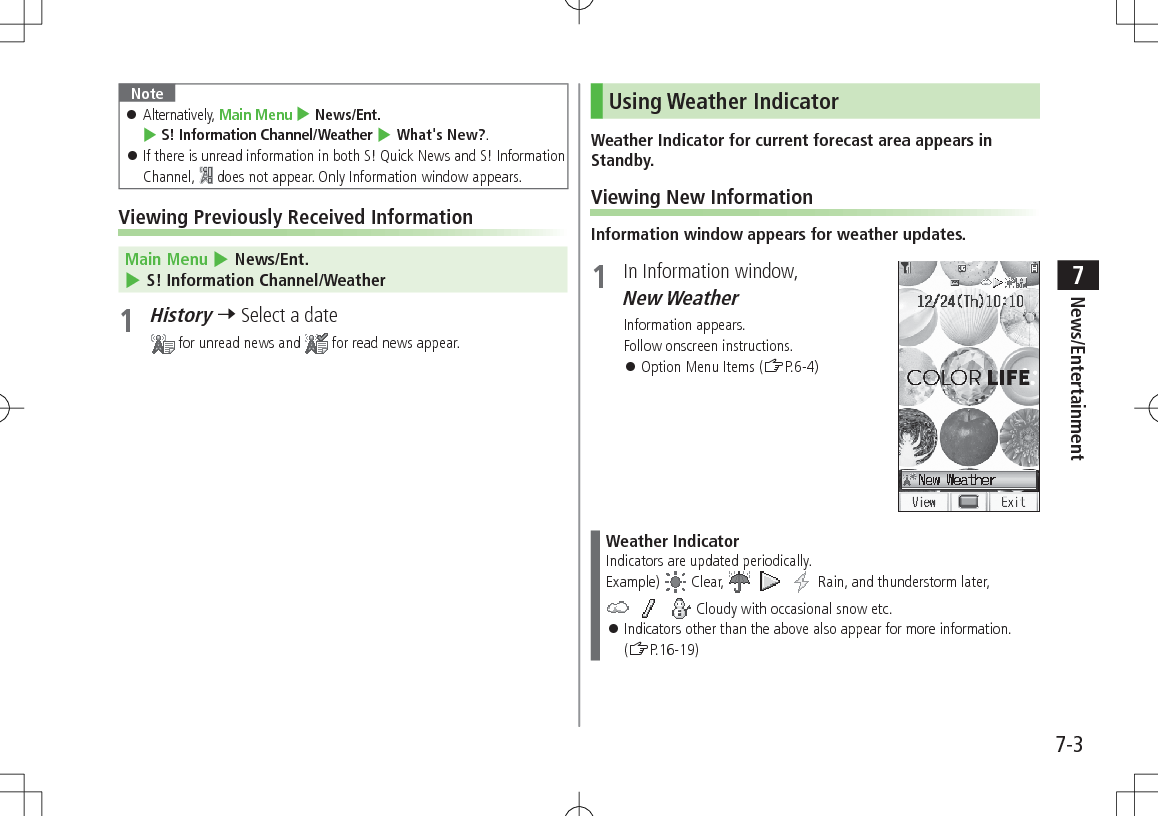 7-3News/Entertainment7Note 󱛠Alternatively, Main Menu 4 News/Ent. 4 S! Information Channel/Weather 4 What&apos;s New?. 󱛠If there is unread information in both S! Quick News and S! Information Channel,   does not appear. Only Information window appears.Viewing Previously Received Information Main Menu 4 News/Ent. 4 S! Information Channel/Weather1 History 7 Select a date for unread news and   for read news appear.Using Weather IndicatorWeather Indicator for current forecast area appears in Standby.Viewing New InformationInformation window appears for weather updates.1  In Information window, New Weather Information appears.Follow onscreen instructions. 󱛠Option Menu Items (ZP.6-4)Weather IndicatorIndicators are updated periodically.Example)  Clear,         Rain, and thunderstorm later,       Cloudy with occasional snow etc. 󱛠Indicators other than the above also appear for more information. (ZP.16-19)
