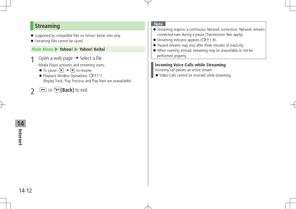 14-12Internet14Streaming 󱛠Supported by compatible files on Yahoo! Keitai sites only. 󱛠Streaming files cannot be saved.Main Menu 4 Yahoo! 4 Yahoo! Keitai1  Open a web page 7 Select a fileMedia Player activates and streaming starts. 󱛠To pause:   7   to resume 󱛠Playback Window Operations: ZP.7-7(Replay Track, Play Previous and Play Next are unavailable)2 L or S[Back] to exitNote 󱛠Streaming requires a continuous Network connection. Network remains connected even during a pause (Transmission fees apply). 󱛠Streaming indicator appears (ZP.1-8). 󱛠Paused streams may stop after three minutes of inactivity. 󱛠When roaming abroad, streaming may be unavailable or not be performed properly.Incoming Voice Calls while StreamingIncoming call pauses an active stream. 󱛠Video Calls cannot be received while streaming.