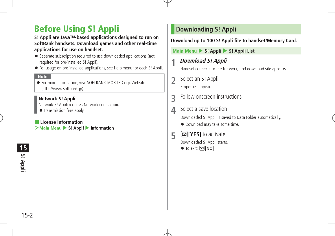 15-2S! Appli15Before Using S! AppliS! Appli are Java™-based applications designed to run on SoftBank handsets. Download games and other real-time applications for use on handset. 󱛠Separate subscription required to use downloaded applications (not required for pre-installed S! Appli). 󱛠For usage on pre-installed applications, see Help menu for each S! Appli.Note 󱛠For more information, visit SOFTBANK MOBILE Corp. Website  (http://www.softbank.jp).Network S! AppliNetwork S! Appli requires Network connection. 󱛠Transmission fees apply. License Information ＞Main Menu 4 S! Appli 4 InformationDownloading S! AppliDownload up to 100 S! Appli file to handset/Memory Card.Main Menu 4 S! Appli 4 S! Appli List1 Download S! AppliHandset connects to the Network, and download site appears.2  Select an S! AppliProperties appear.3  Follow onscreen instructions4  Select a save locationDownloaded S! Appli is saved to Data Folder automatically. 󱛠Download may take some time.5 A[YES] to activateDownloaded S! Appli starts. 󱛠To exit: S[NO]