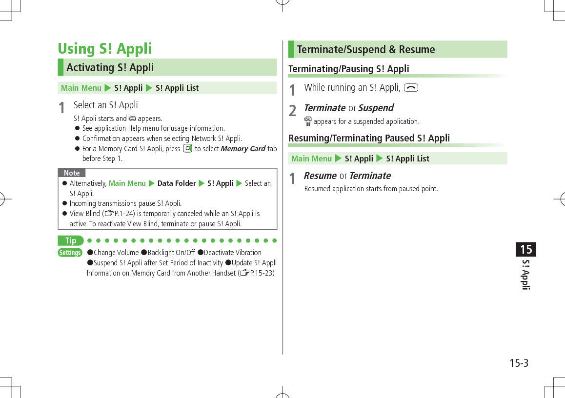 15-3S! Appli15Using S! AppliActivating S! AppliMain Menu 4 S! Appli 4 S! Appli List1  Select an S! AppliS! Appli starts and   appears. 󱛠See application Help menu for usage information. 󱛠Confirmation appears when selecting Network S! Appli. 󱛠For a Memory Card S! Appli, press   to select Memory Card tab before Step 1.Note 󱛠Alternatively, Main Menu 4 Data Folder 4 S! Appli 4 Select an S! Appli. 󱛠Incoming transmissions pause S! Appli. 󱛠View Blind (ZP.1-24) is temporarily canceled while an S! Appli is active. To reactivate View Blind, terminate or pause S! Appli.TipSettings   #Change Volume #Backlight On/Off #Deactivate Vibration #Suspend S! Appli after Set Period of Inactivity #Update S! Appli Information on Memory Card from Another Handset (ZP.15-23)Terminate/Suspend &amp; ResumeTerminating/Pausing S! Appli1  While running an S! Appli, L2 Terminate or Suspend appears for a suspended application.Resuming/Terminating Paused S! AppliMain Menu 4 S! Appli 4 S! Appli List1 Resume or TerminateResumed application starts from paused point.