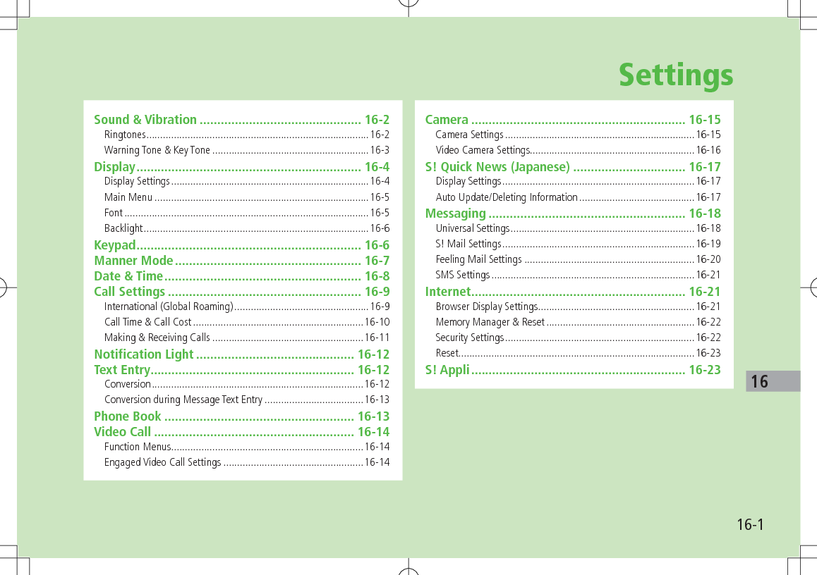 16-116SettingsSound &amp; Vibration .............................................. 16-2Ringtones .................................................................................16-2Warning Tone &amp; Key Tone .........................................................16-3Display ................................................................ 16-4Display Settings ........................................................................16-4Main Menu ..............................................................................16-5Font .........................................................................................16-5Backlight ..................................................................................16-6Keypad ................................................................ 16-6Manner Mode ..................................................... 16-7Date &amp; Time ........................................................ 16-8Call Settings ....................................................... 16-9International (Global Roaming) .................................................16-9Call Time &amp; Call Cost ..............................................................16-10Making &amp; Receiving Calls .......................................................16-11Notification Light ............................................. 16-12Text Entry .......................................................... 16-12Conversion .............................................................................16-12Conversion during Message Text Entry ....................................16-13Phone Book ...................................................... 16-13Video Call ......................................................... 16-14Function Menus ......................................................................16-14Engaged Video Call Settings ...................................................16-14Camera ............................................................. 16-15Camera Settings .....................................................................16-15Video Camera Settings............................................................16-16S! Quick News (Japanese) ................................ 16-17Display Settings ......................................................................16-17Auto Update/Deleting Information ..........................................16-17Messaging ........................................................ 16-18Universal Settings ...................................................................16-18S! Mail Settings ......................................................................16-19Feeling Mail Settings ..............................................................16-20SMS Settings ..........................................................................16-21Internet ............................................................. 16-21Browser Display Settings .........................................................16-21Memory Manager &amp; Reset ......................................................16-22Security Settings .....................................................................16-22Reset......................................................................................16-23S! Appli ............................................................. 16-23