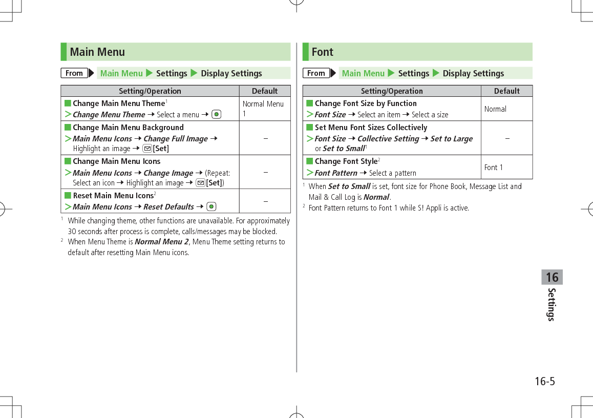 Settings16-516Main MenuFrom Main Menu 4 Settings 4 Display SettingsSetting/Operation Default ■Change Main Menu Theme1 ＞Change Menu Theme 7 Select a menu 7 Normal Menu 1 ■Change Main Menu Background ＞Main Menu Icons 7 Change Full Image 7 Highlight an image 7 A[Set]– ■Change Main Menu Icons ＞Main Menu Icons 7 Change Image 7 (Repeat: Select an icon 7 Highlight an image 7 A[Set])– ■Reset Main Menu Icons2 ＞Main Menu Icons 7 Reset Defaults 7 –1   While changing theme, other functions are unavailable. For approximately 30 seconds after process is complete, calls/messages may be blocked.2   When Menu Theme is Normal Menu 2, Menu Theme setting returns to default after resetting Main Menu icons.FontFrom Main Menu 4 Settings 4 Display SettingsSetting/Operation Default ■Change Font Size by Function ＞Font Size 7 Select an item 7 Select a size Normal ■Set Menu Font Sizes Collectively ＞Font Size 7 Collective Setting 7 Set to Large or Set to Small1– ■Change Font Style2 ＞Font Pattern 7 Select a pattern Font 11   When Set to Small is set, font size for Phone Book, Message List and Mail &amp; Call Log is Normal.2   Font Pattern returns to Font 1 while S! Appli is active.