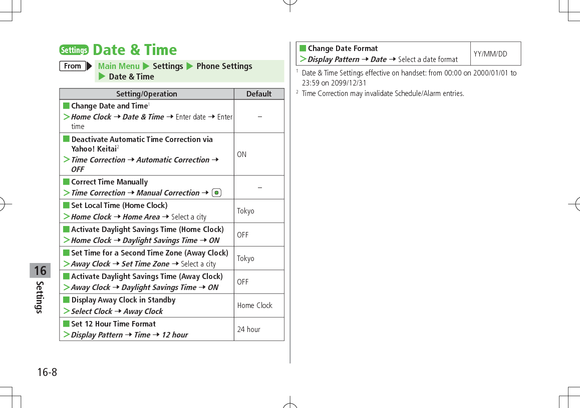 Settings16-816SettingsDate &amp; TimeFrom Main Menu 4 Settings 4 Phone Settings 4 Date &amp; TimeSetting/Operation Default ■Change Date and Time1 ＞Home Clock 7 Date &amp; Time 7 Enter date 7 Enter time– ■Deactivate Automatic Time Correction via Yahoo! Keitai2 ＞Time Correction 7 Automatic Correction 7 OFFON ■Correct Time Manually ＞Time Correction 7 Manual Correction 7 – ■Set Local Time (Home Clock) ＞Home Clock 7 Home Area 7 Select a city Tokyo ■Activate Daylight Savings Time (Home Clock) ＞Home Clock 7 Daylight Savings Time 7 ONOFF ■Set Time for a Second Time Zone (Away Clock) ＞Away Clock 7 Set Time Zone 7 Select a city Tokyo ■Activate Daylight Savings Time (Away Clock) ＞Away Clock 7 Daylight Savings Time 7 ONOFF ■Display Away Clock in Standby ＞Select Clock 7 Away ClockHome Clock ■Set 12 Hour Time Format ＞Display Pattern 7 Time 7 12 hour24 hour ■Change Date Format ＞Display Pattern 7 Date 7 Select a date format YY/MM/DD1   Date &amp; Time Settings effective on handset: from 00:00 on 2000/01/01 to 23:59 on 2099/12/312   Time Correction may invalidate Schedule/Alarm entries.