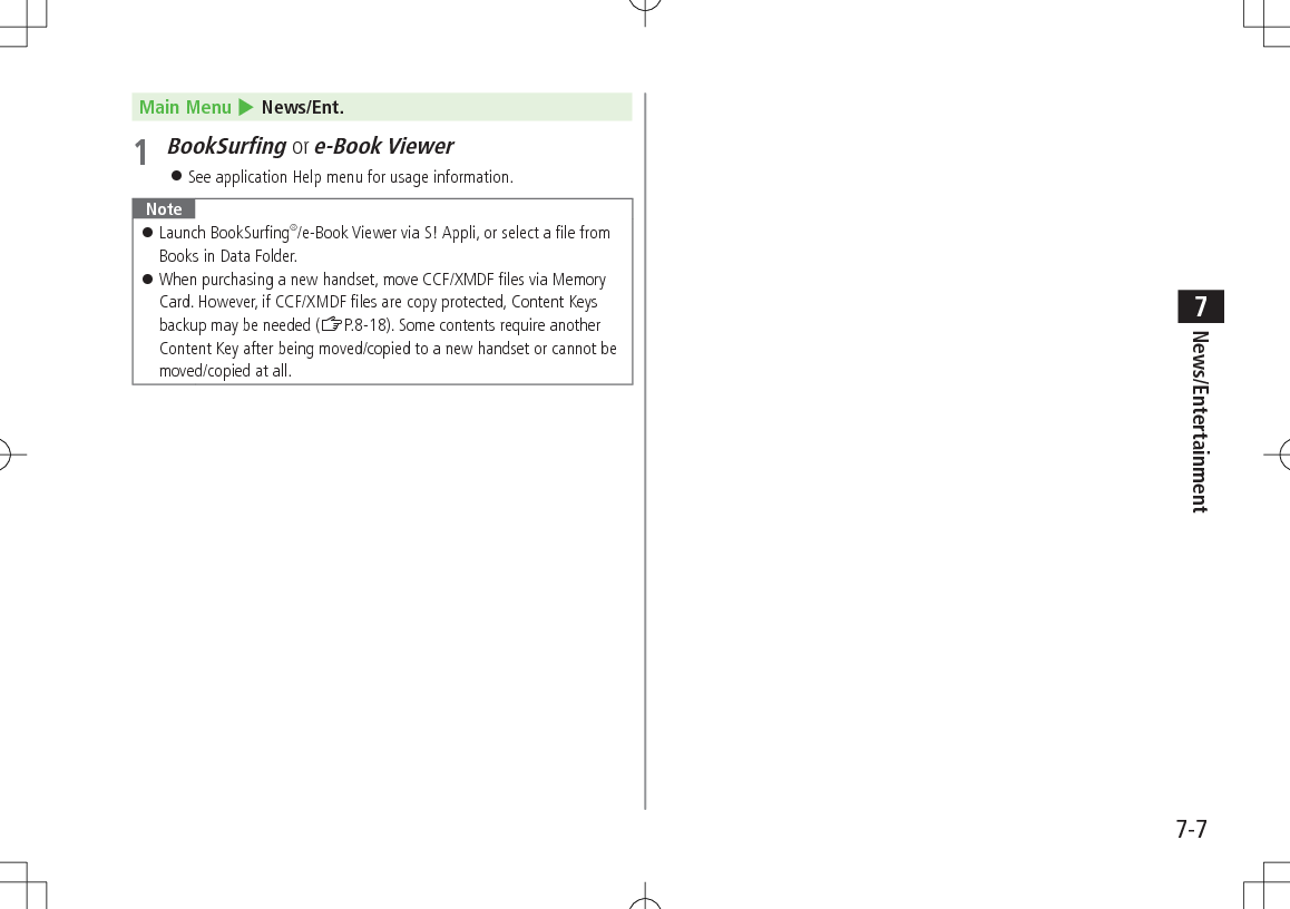 7-7News/Entertainment7Main Menu 4 News/Ent.1 BookSurfing or e-Book Viewer 󱛠See application Help menu for usage information. Note 󱛠Launch BookSurfing®/e-Book Viewer via S! Appli, or select a file from Books in Data Folder. 󱛠When purchasing a new handset, move CCF/XMDF files via Memory Card. However, if CCF/XMDF files are copy protected, Content Keys backup may be needed (ZP.8-18). Some contents require another Content Key after being moved/copied to a new handset or cannot be moved/copied at all.