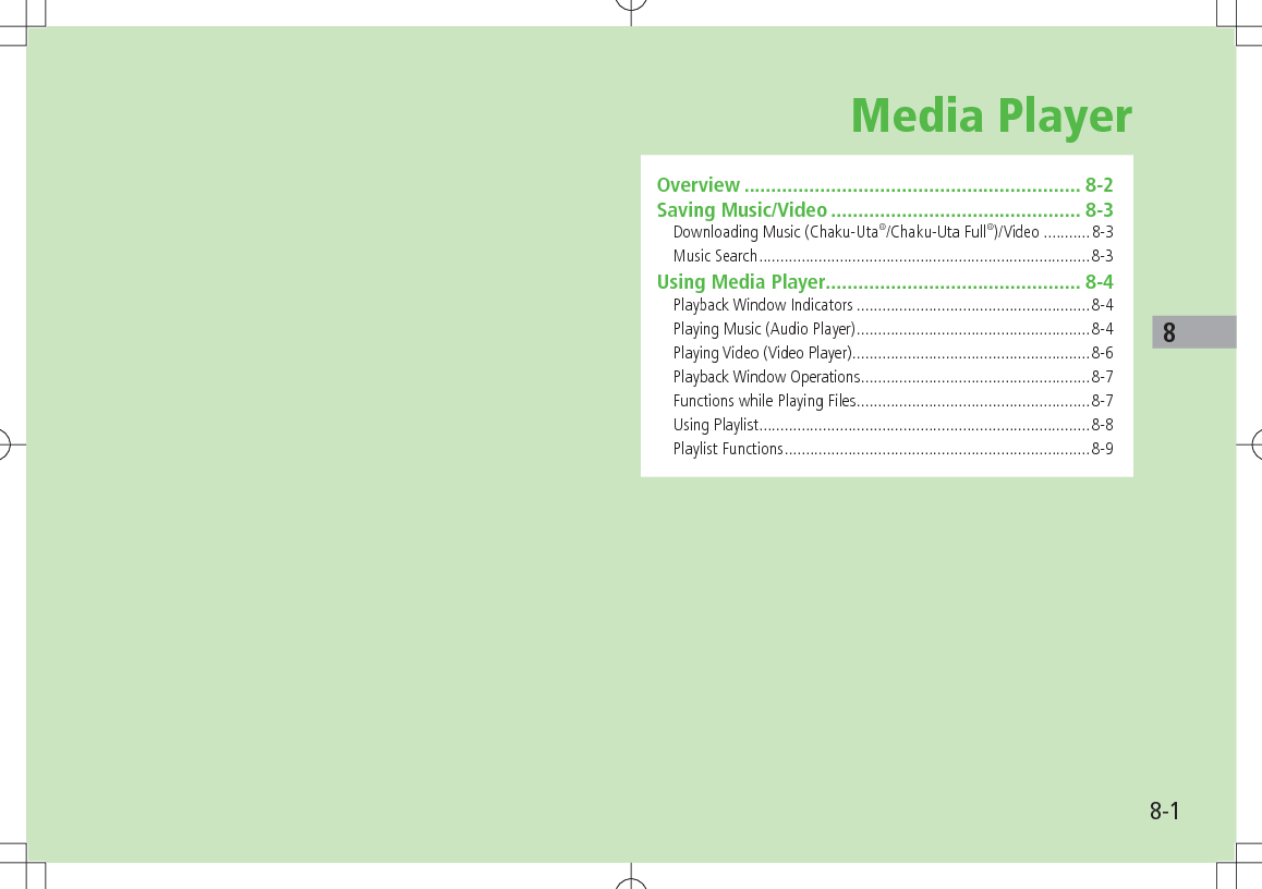 8-18Media PlayerOverview .............................................................. 8-2Saving Music/Video .............................................. 8-3Downloading Music (Chaku-Uta®/Chaku-Uta Full®)/Video ...........8-3Music Search ..............................................................................8-3Using Media Player............................................... 8-4Playback Window Indicators .......................................................8-4Playing Music (Audio Player) .......................................................8-4Playing Video (Video Player) ........................................................8-6Playback Window Operations ......................................................8-7Functions while Playing Files .......................................................8-7Using Playlist ..............................................................................8-8Playlist Functions ........................................................................8-9