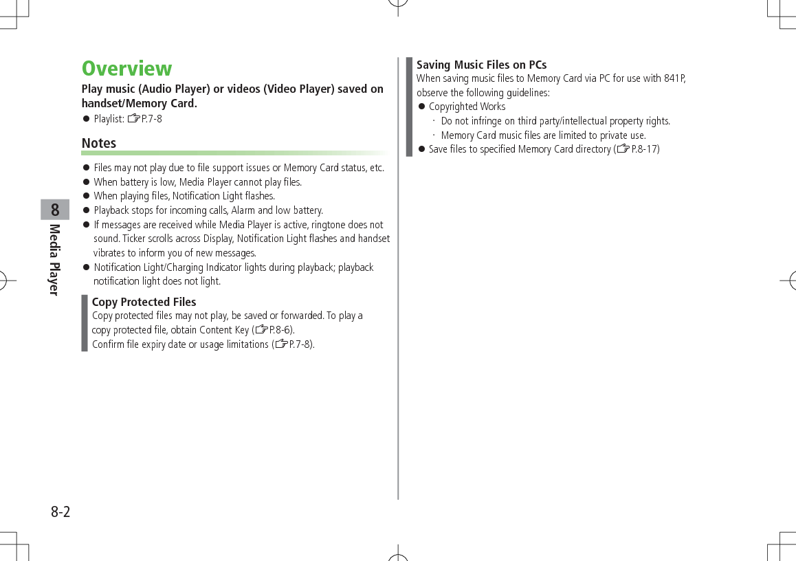 8-2Media Player8OverviewPlay music (Audio Player) or videos (Video Player) saved on handset/Memory Card. 󱛠Playlist: ZP.7-8Notes 󱛠Files may not play due to file support issues or Memory Card status, etc. 󱛠When battery is low, Media Player cannot play files. 󱛠When playing files, Notification Light flashes. 󱛠Playback stops for incoming calls, Alarm and low battery. 󱛠If messages are received while Media Player is active, ringtone does not sound. Ticker scrolls across Display, Notification Light flashes and handset vibrates to inform you of new messages. 󱛠Notification Light/Charging Indicator lights during playback; playback notification light does not light.Copy Protected FilesCopy protected files may not play, be saved or forwarded. To play acopy protected file, obtain Content Key (ZP.8-6).Confirm file expiry date or usage limitations (ZP.7-8).Saving Music Files on PCsWhen saving music files to Memory Card via PC for use with 841P, observe the following guidelines: 󱛠Copyrighted Works Do not infringe on third party/intellectual property rights. Memory Card music files are limited to private use. 󱛠Save files to specified Memory Card directory (ZP.8-17)