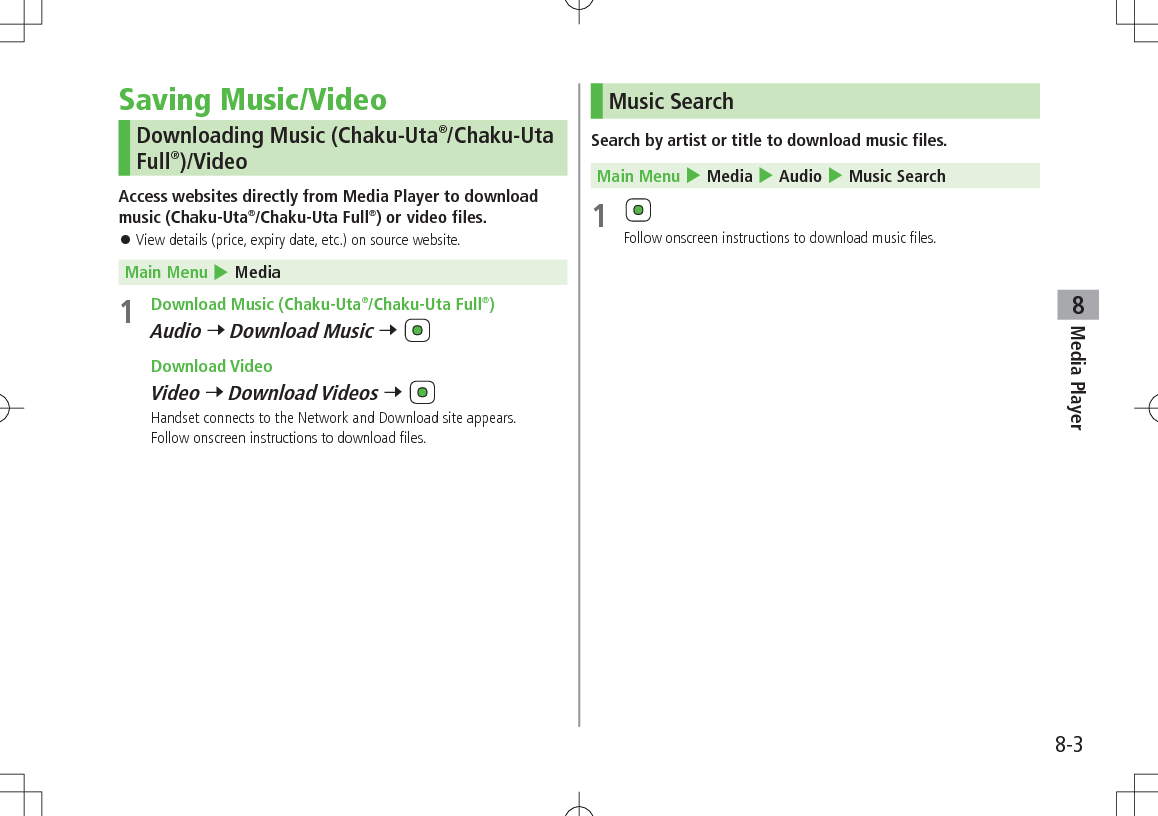 8-3Media Player8Saving Music/VideoDownloading Music (Chaku-Uta®/Chaku-Uta Full®)/VideoAccess websites directly from Media Player to download music (Chaku-Uta®/Chaku-Uta Full®) or video files. 󱛠View details (price, expiry date, etc.) on source website. Main Menu 4 Media1  Download Music (Chaku-Uta®/Chaku-Uta Full®)Audio 7 Download Music 7  Download VideoVideo 7 Download Videos 7 Handset connects to the Network and Download site appears.Follow onscreen instructions to download files.Music SearchSearch by artist or title to download music files. Main Menu 4 Media 4 Audio 4 Music Search1 Follow onscreen instructions to download music files.