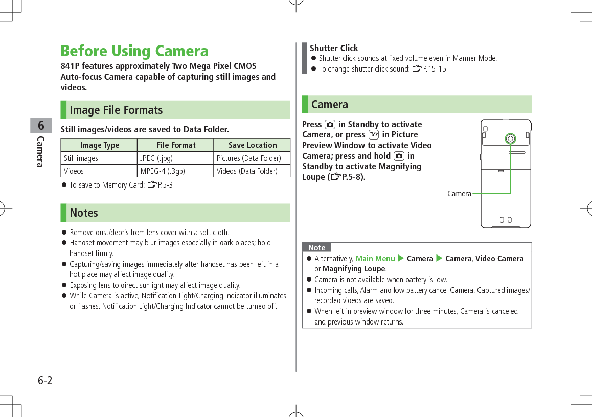 6-2Camera6Before Using Camera841P features approximately Two Mega Pixel CMOS  Auto-focus Camera capable of capturing still images and videos.Image File FormatsStill images/videos are saved to Data Folder.Image Type File Format Save LocationStill images JPEG (.jpg) Pictures (Data Folder)Videos MPEG-4 (.3gp) Videos (Data Folder) 󱛠To save to Memory Card: ZP.5-3Notes 󱛠Remove dust/debris from lens cover with a soft cloth. 󱛠Handset movement may blur images especially in dark places; hold handset firmly. 󱛠Capturing/saving images immediately after handset has been left in a hot place may affect image quality. 󱛠Exposing lens to direct sunlight may affect image quality. 󱛠While Camera is active, Notification Light/Charging Indicator illuminates or flashes. Notification Light/Charging Indicator cannot be turned off.Shutter Click 󱛠Shutter click sounds at fixed volume even in Manner Mode. 󱛠To change shutter click sound: ZP.15-15CameraPress F in Standby to activate Camera, or press S in Picture Preview Window to activate Video Camera; press and hold F in Standby to activate Magnifying Loupe (ZP.5-8).Note 󱛠Alternatively, Main Menu 4 Camera 4 Camera, Video Camera or Magnifying Loupe. 󱛠Camera is not available when battery is low. 󱛠Incoming calls, Alarm and low battery cancel Camera. Captured images/recorded videos are saved. 󱛠When left in preview window for three minutes, Camera is canceled and previous window returns.Camera