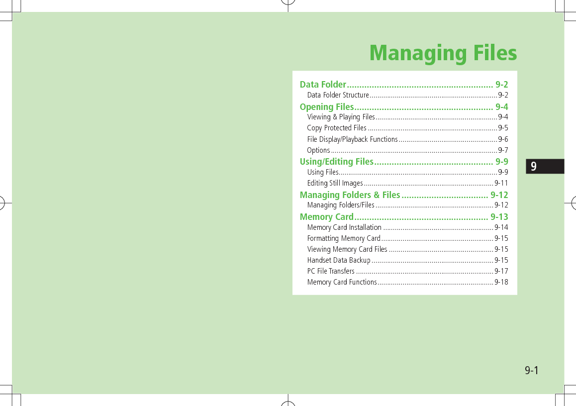 9-19Managing FilesData Folder ........................................................... 9-2Data Folder Structure ..................................................................9-2Opening Files ........................................................ 9-4Viewing &amp; Playing Files ...............................................................9-4Copy Protected Files ...................................................................9-5File Display/Playback Functions ...................................................9-6Options ......................................................................................9-7Using/Editing Files ................................................ 9-9Using Files ..................................................................................9-9Editing Still Images ...................................................................9-11Managing Folders &amp; Files ................................... 9-12Managing Folders/Files .............................................................9-12Memory Card ...................................................... 9-13Memory Card Installation .........................................................9-14Formatting Memory Card ..........................................................9-15Viewing Memory Card Files ......................................................9-15Handset Data Backup ...............................................................9-15PC File Transfers .......................................................................9-17Memory Card Functions ............................................................9-18