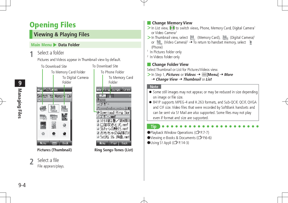 9-4Managing Files9Opening FilesViewing &amp; Playing FilesMain Menu 4 Data Folder1  Select a folderPictures and Videos appear in Thumbnail view by default. 2  Select a fileFile appears/plays.To Digital Camera FolderTo Download SiteTo Download SiteTo Memory Card FolderTo Memory Card FolderTo Phone FolderPictures (Thumbnail) Ring Songs·Tones (List) Change Memory View ＞In List view,   to switch views, Phone, Memory Card, Digital Camera1 or Video Camera2 ＞In Thumbnail view, select   (Memory Card),   (Digital Camera)1 or   (Video Camera)2 7 To return to handset memory, select   (Phone)1   In Pictures folder only2   In Videos folder only Change Folder ViewSelect Thumbnail or List for Pictures/Videos view. ＞In Step 1, Pictures or Videos 7 A[Menu] 7 More 7 Change View 7 Thumbnail or ListNote 󱛠Some still images may not appear, or may be reduced in size depending on image or file size. 󱛠841P supports MPEG-4 and H.263 formats, and Sub-QCIF, QCIF, QVGA and CIF size. Video files that were recorded by SoftBank handsets and can be sent via S! Mail are also supported. Some files may not play even if format and size are supported.Tip#Playback Window Operations (ZP.7-7)#Viewing e-Books &amp; Documents (ZP.6-6)#Using S! Appli (ZP.14-3)