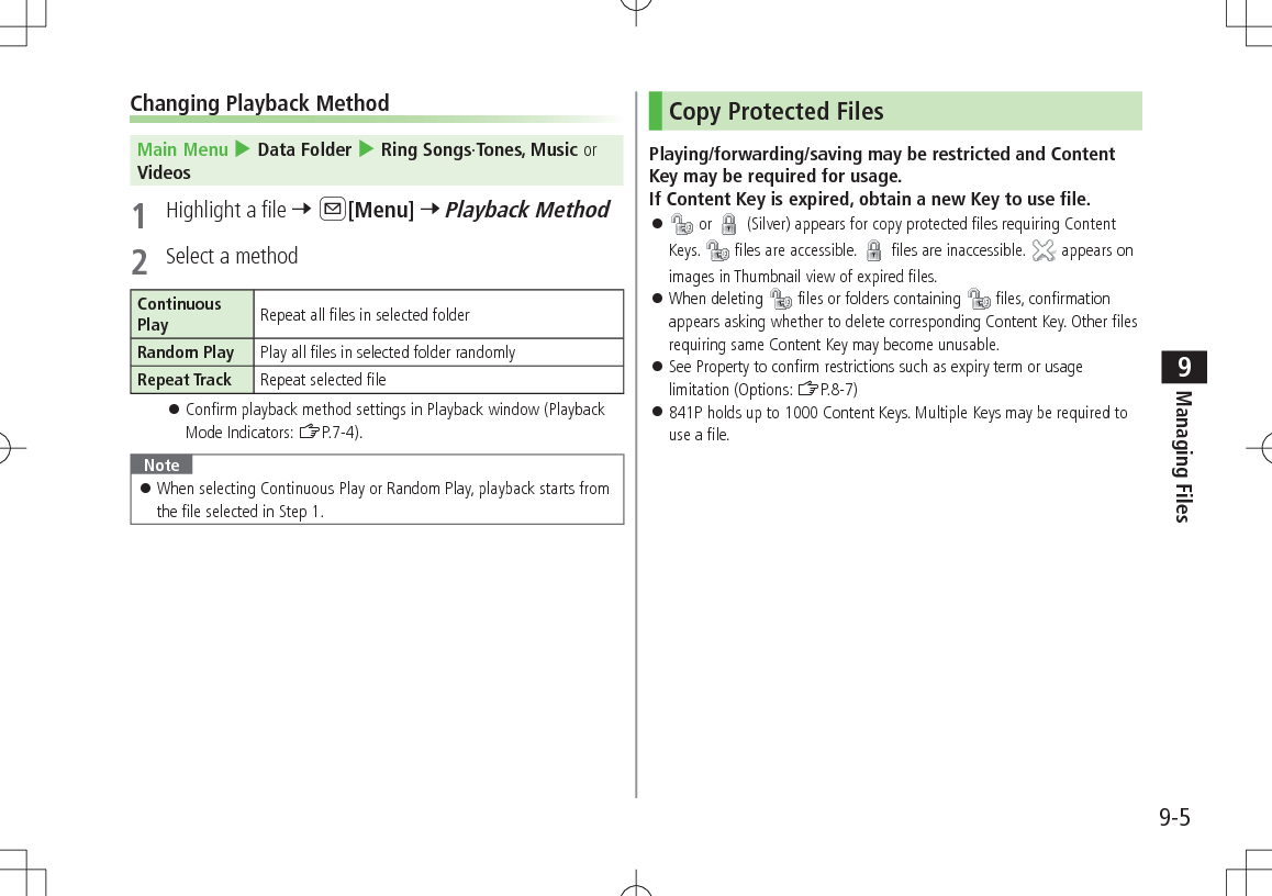 9-5Managing Files9Changing Playback MethodMain Menu 4 Data Folder 4 Ring Songs·Tones, Music or Videos1  Highlight a file 7 A[Menu] 7 Playback Method2  Select a methodContinuous Play Repeat all files in selected folderRandom Play Play all files in selected folder randomlyRepeat Track Repeat selected file 󱛠Confirm playback method settings in Playback window (Playback Mode Indicators: ZP.7-4). Note 󱛠When selecting Continuous Play or Random Play, playback starts from the file selected in Step 1.Copy Protected FilesPlaying/forwarding/saving may be restricted and Content Key may be required for usage. If Content Key is expired, obtain a new Key to use file. 󱛠 or   (Silver) appears for copy protected files requiring Content Keys.  files are accessible.   files are inaccessible.   appears on images in Thumbnail view of expired files. 󱛠When deleting   files or folders containing   files, confirmation appears asking whether to delete corresponding Content Key. Other files requiring same Content Key may become unusable.  󱛠See Property to confirm restrictions such as expiry term or usage limitation (Options: ZP.8-7) 󱛠841P holds up to 1000 Content Keys. Multiple Keys may be required to use a file.