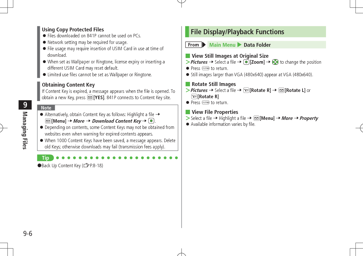 9-6Managing Files9Using Copy Protected Files 󱛠Files downloaded on 841P cannot be used on PCs. 󱛠Network setting may be required for usage. 󱛠File usage may require insertion of USIM Card in use at time of download. 󱛠When set as Wallpaper or Ringtone, license expiry or inserting a different USIM Card may reset default. 󱛠Limited use files cannot be set as Wallpaper or Ringtone.Obtaining Content KeyIf Content Key is expired, a message appears when the file is opened. To obtain a new Key, press A[YES]. 841P connects to Content Key site.Note 󱛠Alternatively, obtain Content Key as follows: Highlight a file 7 A[Menu] 7 More 7 Download Content Key 7  . 󱛠Depending on contents, some Content Keys may not be obtained from websites even when warning for expired contents appears. 󱛠When 1000 Content Keys have been saved, a message appears. Delete old Keys; otherwise downloads may fail (transmission fees apply).Tip#Back Up Content Key (ZP.8-18)File Display/Playback FunctionsFrom Main Menu 4 Data Folder View Still Images at Original Size ＞Pictures 7 Select a file 7 [Zoom] 7   to change the position 󱛠Press K to return. 󱛠Still images larger than VGA (480x640) appear at VGA (480x640). Rotate Still Images ＞Pictures 7 Select a file 7 S[Rotate R] 7 A[Rotate L] or S[Rotate R] 󱛠Press K to return. View File Properties ＞Select a file 7 Highlight a file 7 A[Menu] 7 More 7 Property 󱛠Available information varies by file.