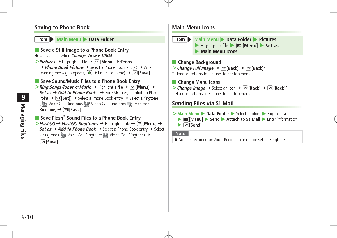 9-10Managing Files9Saving to Phone BookFrom Main Menu 4 Data Folder Save a Still Image to a Phone Book Entry 󱛠Unavailable when Change View is USIM. ＞Pictures 7 Highlight a file 7 A[Menu] 7 Set as 7 Phone Book Picture 7 Select a Phone Book entry ( 7 When warning message appears, 7 Enter file name) 7 A[Save] Save Sound/Music Files to a Phone Book Entry ＞Ring Songs·Tones or Music 7 Highlight a file 7 A[Menu] 7 Set as 7 Add to Phone Book ( 7 For SMC files, highlight a Play Point 7 A[Set]) 7 Select a Phone Book entry 7 Select a ringtone ( Voice Call Ringtone/  Video Call Ringtone/  Message Ringtone) 7 A[Save] Save Flash® Sound Files to a Phone Book Entry ＞Flash(R) 7 Flash(R) Ringtones 7 Highlight a file 7 A[Menu] 7 Set as 7 Add to Phone Book 7 Select a Phone Book entry 7 Select a ringtone (  Voice Call Ringtone/  Video Call Ringtone) 7 A[Save]Main Menu IconsFrom Main Menu 4 Data Folder 4 Pictures 4 Highlight a file 4 A[Menu] 4 Set as 4 Main Menu Icons Change Background ＞Change Full Image 7 S[Back] 7 S[Back]** Handset returns to Pictures folder top menu. Change Menu Icons ＞Change Image 7 Select an icon 7 S[Back] 7 S[Back]** Handset returns to Pictures folder top menu.Sending Files via S! Mail ＞Main Menu 4 Data Folder 4 Select a folder 4 Highlight a file 4 A[Menu] 4 Send 4 Attach to S! Mail 4 Enter information 4 S[Send]Note 󱛠Sounds recorded by Voice Recorder cannot be set as Ringtone.