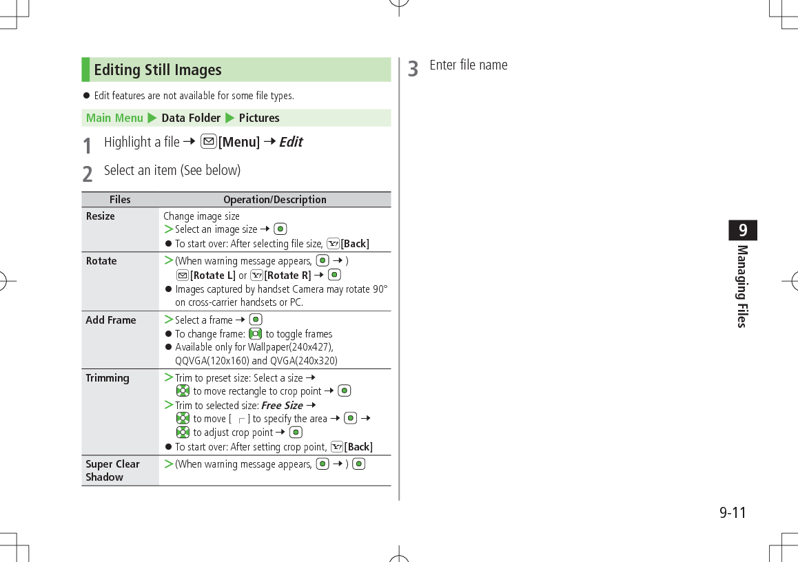 9-11Managing Files9Editing Still Images 󱛠Edit features are not available for some file types.Main Menu 4 Data Folder 4 Pictures1  Highlight a file 7 A[Menu] 7 Edit2  Select an item (See below)Files Operation/DescriptionResize Change image size ＞Select an image size 7  󱛠To start over: After selecting file size, S[Back]Rotate  ＞(When warning message appears,  7 ) A[Rotate L] or S[Rotate R] 7  󱛠Images captured by handset Camera may rotate 90° on cross-carrier handsets or PC.Add Frame  ＞Select a frame 7  󱛠To change frame:   to toggle frames 󱛠Available only for Wallpaper(240x427), QQVGA(120x160) and QVGA(240x320)Trimming  ＞Trim to preset size: Select a size 7  to move rectangle to crop point 7  ＞Trim to selected size: Free Size 7  to move [ 󰑄 ] to specify the area 7   7  to adjust crop point 7  󱛠To start over: After setting crop point, S[Back]Super Clear Shadow ＞(When warning message appears,  7 ) 3  Enter file name