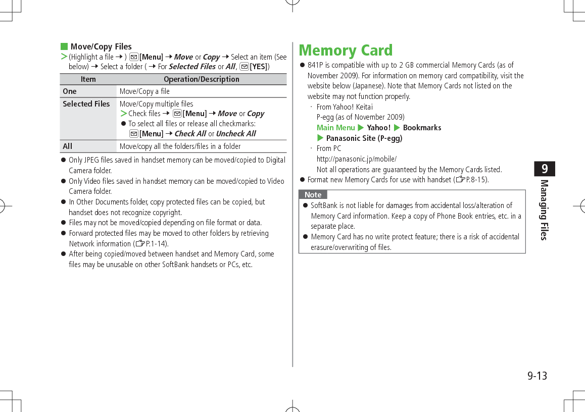 9-13Managing Files9 Move/Copy Files ＞(Highlight a file 7 ) A[Menu] 7 Move or Copy 7 Select an item (See below) 7 Select a folder ( 7 For Selected Files or All, A[YES])Item Operation/DescriptionOne Move/Copy a fileSelected Files Move/Copy multiple files ＞Check files 7 A[Menu] 7 Move or Copy 󱛠To select all files or release all checkmarks: A[Menu] 7 Check All or Uncheck AllAll Move/copy all the folders/files in a folder 󱛠Only JPEG files saved in handset memory can be moved/copied to Digital Camera folder. 󱛠Only Video files saved in handset memory can be moved/copied to Video Camera folder. 󱛠In Other Documents folder, copy protected files can be copied, but handset does not recognize copyright. 󱛠Files may not be moved/copied depending on file format or data. 󱛠Forward protected files may be moved to other folders by retrieving Network information (ZP.1-14). 󱛠After being copied/moved between handset and Memory Card, some files may be unusable on other SoftBank handsets or PCs, etc.Memory Card 󱛠841P is compatible with up to 2 GB commercial Memory Cards (as of November 2009). For information on memory card compatibility, visit the website below (Japanese). Note that Memory Cards not listed on the website may not function properly. From Yahoo! Keitai P-egg (as of November 2009) Main Menu 4 Yahoo! 4 Bookmarks 4 Panasonic Site (P-egg) From PC http://panasonic.jp/mobile/ Not all operations are guaranteed by the Memory Cards listed. 󱛠Format new Memory Cards for use with handset (ZP.8-15).Note 󱛠SoftBank is not liable for damages from accidental loss/alteration of Memory Card information. Keep a copy of Phone Book entries, etc. in a separate place. 󱛠Memory Card has no write protect feature; there is a risk of accidental erasure/overwriting of files.