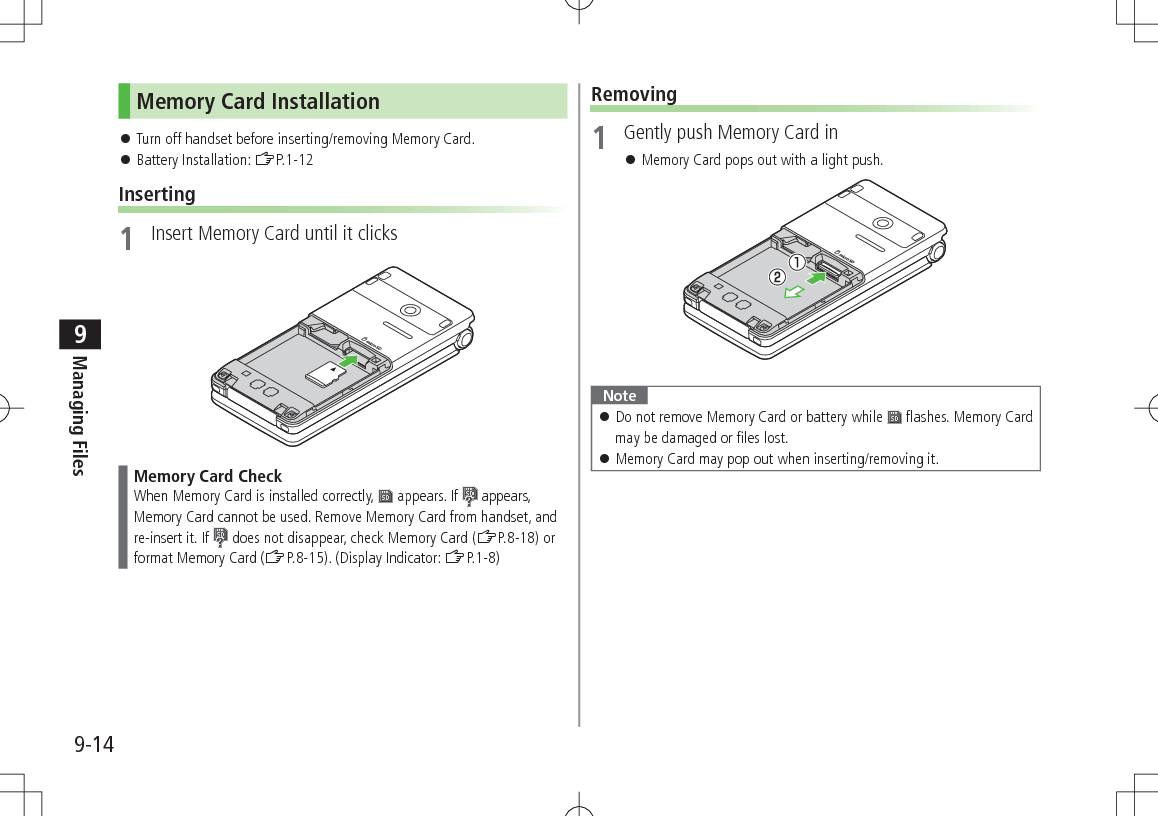 9-14Managing Files9Memory Card Installation 󱛠Turn off handset before inserting/removing Memory Card. 󱛠Battery Installation: ZP.1-12Inserting1  Insert Memory Card until it clicksMemory Card CheckWhen Memory Card is installed correctly,   appears. If   appears, Memory Card cannot be used. Remove Memory Card from handset, and re-insert it. If   does not disappear, check Memory Card (ZP.8-18) or format Memory Card (ZP.8-15). (Display Indicator: ZP.1-8)Removing1  Gently push Memory Card in 󱛠Memory Card pops out with a light push.Note 󱛠Do not remove Memory Card or battery while   flashes. Memory Card may be damaged or files lost. 󱛠Memory Card may pop out when inserting/removing it.