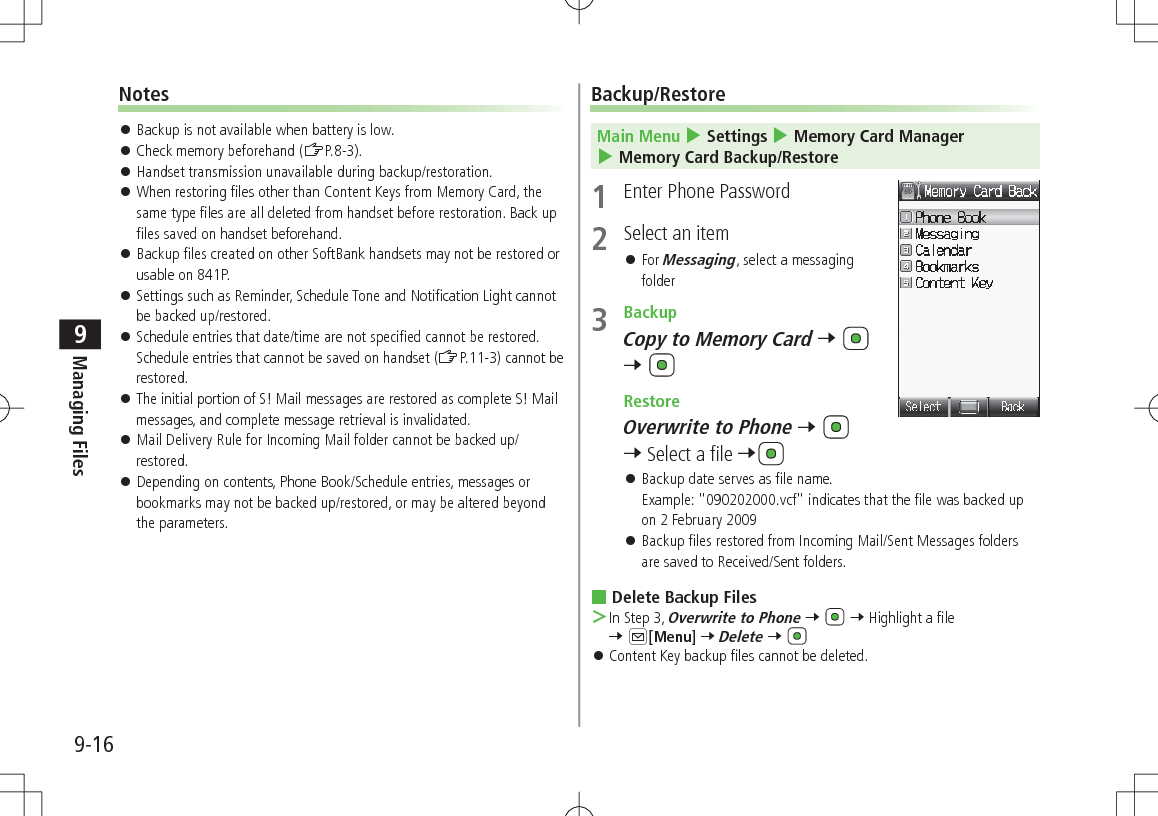 9-16Managing Files9Notes 󱛠Backup is not available when battery is low. 󱛠Check memory beforehand (ZP.8-3). 󱛠Handset transmission unavailable during backup/restoration. 󱛠When restoring files other than Content Keys from Memory Card, the same type files are all deleted from handset before restoration. Back up files saved on handset beforehand. 󱛠Backup files created on other SoftBank handsets may not be restored or usable on 841P. 󱛠Settings such as Reminder, Schedule Tone and Notification Light cannot be backed up/restored. 󱛠Schedule entries that date/time are not specified cannot be restored. Schedule entries that cannot be saved on handset (ZP.11-3) cannot be restored. 󱛠The initial portion of S! Mail messages are restored as complete S! Mail messages, and complete message retrieval is invalidated. 󱛠Mail Delivery Rule for Incoming Mail folder cannot be backed up/restored. 󱛠Depending on contents, Phone Book/Schedule entries, messages or bookmarks may not be backed up/restored, or may be altered beyond the parameters.Backup/RestoreMain Menu 4 Settings 4 Memory Card Manager 4 Memory Card Backup/Restore1  Enter Phone Password2  Select an item 󱛠For Messaging, select a messaging folder3  BackupCopy to Memory Card 7   7  RestoreOverwrite to Phone 7   7 Select a file 7 󱛠Backup date serves as file name. Example: &quot;090202000.vcf&quot; indicates that the file was backed up on 2 February 2009 󱛠Backup files restored from Incoming Mail/Sent Messages folders are saved to Received/Sent folders. Delete Backup Files ＞In Step 3, Overwrite to Phone 7   7 Highlight a file 7 A[Menu] 7 Delete 7  󱛠Content Key backup files cannot be deleted.