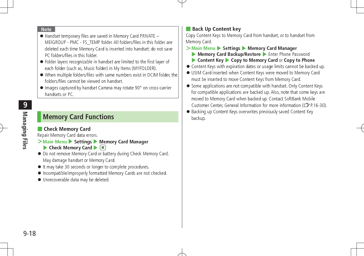 9-18Managing Files9Note 󱛠Handset temporary files are saved in Memory Card PRIVATE – MEIGROUP - PMC - FS_TEMP folder. All folders/files in this folder are deleted each time Memory Card is inserted into handset; do not save PC folders/files in this folder. 󱛠Folder layers recognizable in handset are limited to the first layer of each folder (such as, Music folder) in My Items (MYFOLDER). 󱛠When multiple folders/files with same numbers exist in DCIM folder, the folders/files cannot be viewed on handset. 󱛠Images captured by handset Camera may rotate 90° on cross-carrier handsets or PC.Memory Card Functions Check Memory CardRepair Memory Card data errors. ＞Main Menu 4 Settings 4 Memory Card Manager 4 Check Memory Card 4  󱛠Do not remove Memory Card or battery during Check Memory Card. May damage handset or Memory Card. 󱛠It may take 30 seconds or longer to complete procedures. 󱛠Incompatible/improperly formatted Memory Cards are not checked. 󱛠Unrecoverable data may be deleted. Back Up Content keyCopy Content Keys to Memory Card from handset, or to handset from Memory Card. ＞Main Menu 4 Settings 4 Memory Card Manager 4 Memory Card Backup/Restore 4 Enter Phone Password 4 Content Key 4 Copy to Memory Card or Copy to Phone 󱛠Content Keys with expiration dates or usage limits cannot be backed up. 󱛠USIM Card inserted when Content Keys were moved to Memory Card must be inserted to move Content Keys from Memory Card. 󱛠Some applications are not compatible with handset. Only Content Keys for compatible applications are backed up. Also, note that some keys are moved to Memory Card when backed up. Contact SoftBank Mobile Customer Center, General Information for more information (ZP.16-30). 󱛠Backing up Content Keys overwrites previously saved Content Key backup.