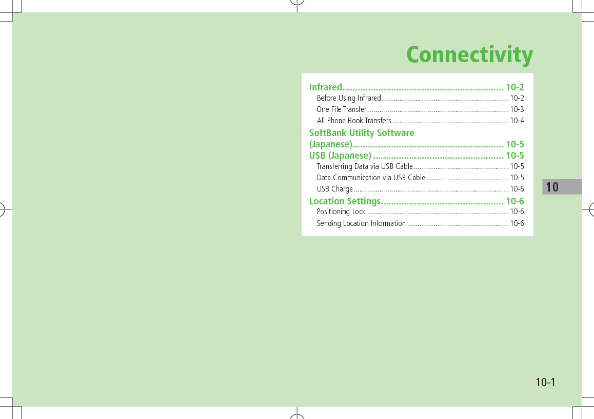 10-110ConnectivityInfrared ............................................................... 10-2Before Using Infrared ................................................................10-2One File Transfer .......................................................................10-3All Phone Book Transfers ..........................................................10-4SoftBank Utility Software  (Japanese) ........................................................... 10-5USB (Japanese) ................................................... 10-5Transferring Data via USB Cable ................................................10-5Data Communication via USB Cable..........................................10-5USB Charge ..............................................................................10-6Location Settings ................................................ 10-6Positioning Lock .......................................................................10-6Sending Location Information ...................................................10-6