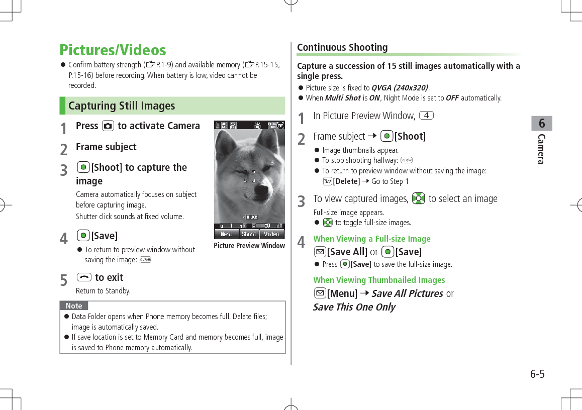 6-5Camera6Pictures/Videos 󱛠Confirm battery strength (ZP.1-9) and available memory (ZP.15-15, P.15-16) before recording. When battery is low, video cannot be recorded.Capturing Still Images1 Press F to activate Camera2 Frame subject3 [Shoot] to capture the imageCamera automatically focuses on subject before capturing image.Shutter click sounds at fixed volume.4 [Save] 󱛠To return to preview window without saving the image: K5 L to exitReturn to Standby.Note 󱛠Data Folder opens when Phone memory becomes full. Delete files; image is automatically saved. 󱛠If save location is set to Memory Card and memory becomes full, image is saved to Phone memory automatically.Picture Preview WindowContinuous ShootingCapture a succession of 15 still images automatically with a single press. 󱛠Picture size is fixed to QVGA (240x320). 󱛠When Multi Shot is ON, Night Mode is set to OFF automatically.1  In Picture Preview Window, R2  Frame subject 7 [Shoot] 󱛠Image thumbnails appear. 󱛠To stop shooting halfway: K 󱛠To return to preview window without saving the image: S[Delete] 7 Go to Step 13  To view captured images,   to select an imageFull-size image appears. 󱛠 to toggle full-size images.4  When Viewing a Full-size ImageA[Save All] or  [Save] 󱛠Press  [Save] to save the full-size image. When Viewing Thumbnailed ImagesA[Menu] 7 Save All Pictures or Save This One Only