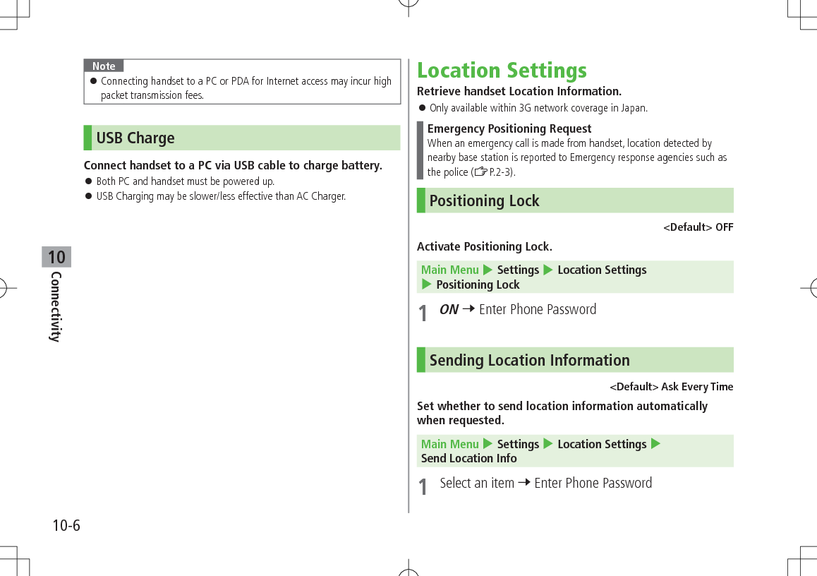 10-6Connectivity10Note 󱛠Connecting handset to a PC or PDA for Internet access may incur high packet transmission fees.USB ChargeConnect handset to a PC via USB cable to charge battery. 󱛠Both PC and handset must be powered up. 󱛠USB Charging may be slower/less effective than AC Charger.Location SettingsRetrieve handset Location Information. 󱛠Only available within 3G network coverage in Japan.Emergency Positioning RequestWhen an emergency call is made from handset, location detected by nearby base station is reported to Emergency response agencies such as the police (ZP.2-3).Positioning Lock &lt;Default&gt; OFFActivate Positioning Lock.Main Menu 4 Settings 4 Location Settings 4 Positioning Lock1 ON 7 Enter Phone PasswordSending Location Information&lt;Default&gt; Ask Every TimeSet whether to send location information automatically when requested.Main Menu 4 Settings 4 Location Settings 4 Send Location Info1  Select an item 7 Enter Phone Password
