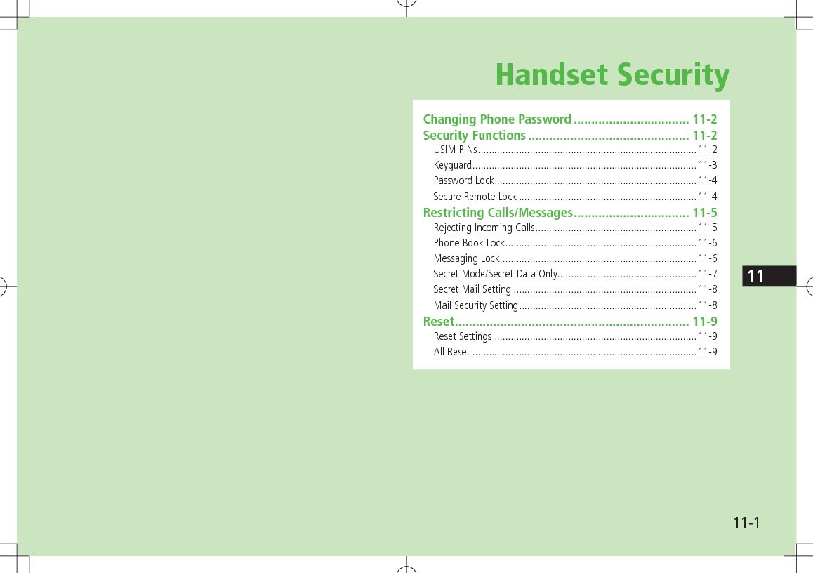 11-111Handset SecurityChanging Phone Password ................................. 11-2Security Functions .............................................. 11-2USIM PINs ................................................................................11-2Keyguard ..................................................................................11-3Password Lock ..........................................................................11-4Secure Remote Lock .................................................................11-4Restricting Calls/Messages ................................. 11-5Rejecting Incoming Calls ...........................................................11-5Phone Book Lock ......................................................................11-6Messaging Lock ........................................................................11-6Secret Mode/Secret Data Only ...................................................11-7Secret Mail Setting ...................................................................11-8Mail Security Setting .................................................................11-8Reset ................................................................... 11-9Reset Settings ..........................................................................11-9All Reset ..................................................................................11-9