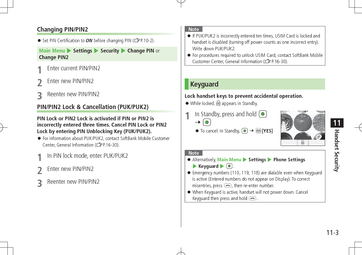 11-3Handset Security11Changing PIN/PIN2 󱛠Set PIN Certification to ON before changing PIN (ZP.10-2).Main Menu 4 Settings 4 Security 4 Change PIN or Change PIN21  Enter current PIN/PIN22  Enter new PIN/PIN23  Reenter new PIN/PIN2PIN/PIN2 Lock &amp; Cancellation (PUK/PUK2)PIN Lock or PIN2 Lock is activated if PIN or PIN2 is incorrectly entered three times. Cancel PIN Lock or PIN2 Lock by entering PIN Unblocking Key (PUK/PUK2). 󱛠For information about PUK/PUK2, contact SoftBank Mobile Customer Center, General Information (ZP.16-30).1  In PIN lock mode, enter PUK/PUK22  Enter new PIN/PIN23  Reenter new PIN/PIN2Note 󱛠If PUK/PUK2 is incorrectly entered ten times, USIM Card is locked and handset is disabled (turning off power counts as one incorrect entry). Write down PUK/PUK2. 󱛠For procedures required to unlock USIM Card, contact SoftBank Mobile Customer Center, General Information (ZP.16-30).KeyguardLock handset keys to prevent accidental operation. 󱛠While locked,   appears in Standby.1  In Standby, press and hold   7  󱛠To cancel: In Standby,   7 A[YES]Note 󱛠Alternatively, Main Menu 4 Settings 4 Phone Settings 4 Keyguard 4 . 󱛠Emergency numbers (110, 119, 118) are dialable even when Keyguard is active (Entered numbers do not appear on Display). To correct misentries, press L, then re-enter number. 󱛠When Keyguard is active, handset will not power down. Cancel Keyguard then press and hold L.