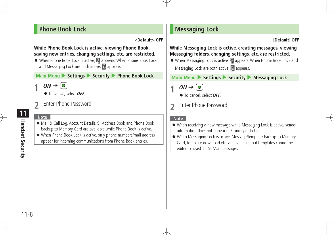 11-6Handset Security11Phone Book Lock&lt;Default&gt; OFFWhile Phone Book Lock is active, viewing Phone Book, saving new entries, changing settings, etc. are restricted. 󱛠When Phone Book Lock is active,   appears. When Phone Book Lock and Messaging Lock are both active,  appears. Main Menu 4 Settings 4 Security 4 Phone Book Lock1 ON 7  󱛠To cancal, select OFF.2  Enter Phone Password Note 󱛠Mail &amp; Call Log, Account Details, S! Address Book and Phone Book backup to Memory Card are available while Phone Book is active. 󱛠When Phone Book Lock is active, only phone numbers/mail address appear for incoming communications from Phone Book entries.Messaging Lock[Default] OFFWhile Messaging Lock is active, creating messages, viewing Messaging folders, changing settings, etc. are restricted. 󱛠When Messaging Lock is active,   appears. When Phone Book Lock and Messaging Lock are both active,  appears. Main Menu 4 Settings 4 Security 4 Messaging Lock1 ON 7  󱛠To cancel, select OFF.2  Enter Phone PasswordNote 󱛠When receiving a new message while Messaging Lock is active, sender information does not appear in Standby or ticker. 󱛠When Messaging Lock is active, Message/template backup to Memory Card, template download etc. are available, but templates cannot be edited or used for S! Mail messages.