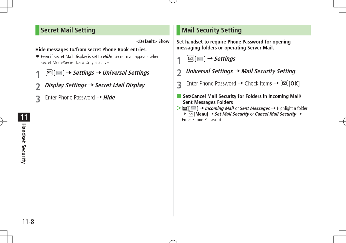 11-8Handset Security11Secret Mail Setting&lt;Default&gt; ShowHide messages to/from secret Phone Book entries. 󱛠Even if Secret Mail Display is set to Hide, secret mail appears when Secret Mode/Secret Data Only is active.1 A[ ] 7 Settings 7 Universal Settings2 Display Settings 7 Secret Mail Display3  Enter Phone Password 7 HideMail Security SettingSet handset to require Phone Password for opening messaging folders or operating Server Mail.1 A[ ] 7 Settings2 Universal Settings 7 Mail Security Setting3  Enter Phone Password 7 Check items 7 A[OK] Set/Cancel Mail Security for Folders in Incoming Mail/Sent Messages Folders ＞A[ ] 7 Incoming Mail or Sent Messages 7 Highlight a folder 7 A[Menu] 7 Set Mail Security or Cancel Mail Security 7 Enter Phone Password