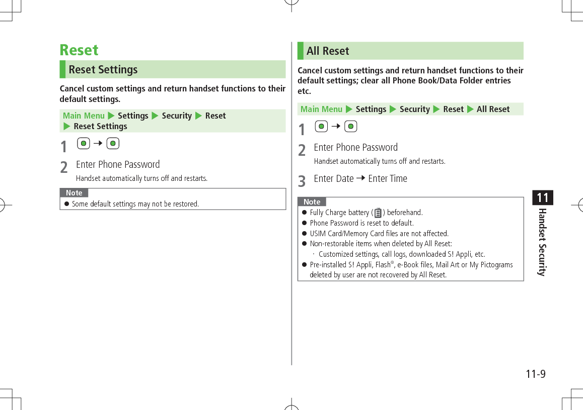 11-9Handset Security11ResetReset SettingsCancel custom settings and return handset functions to their default settings.Main Menu 4 Settings 4 Security 4 Reset 4 Reset Settings1   7 2  Enter Phone PasswordHandset automatically turns off and restarts.Note 󱛠Some default settings may not be restored.All ResetCancel custom settings and return handset functions to their default settings; clear all Phone Book/Data Folder entries etc.Main Menu 4 Settings 4 Security 4 Reset 4 All Reset1   7 2  Enter Phone PasswordHandset automatically turns off and restarts.3  Enter Date 7 Enter TimeNote 󱛠Fully Charge battery ( ) beforehand. 󱛠Phone Password is reset to default. 󱛠USIM Card/Memory Card files are not affected. 󱛠Non-restorable items when deleted by All Reset: Customized settings, call logs, downloaded S! Appli, etc. 󱛠Pre-installed S! Appli, Flash®, e-Book files, Mail Art or My Pictograms deleted by user are not recovered by All Reset.