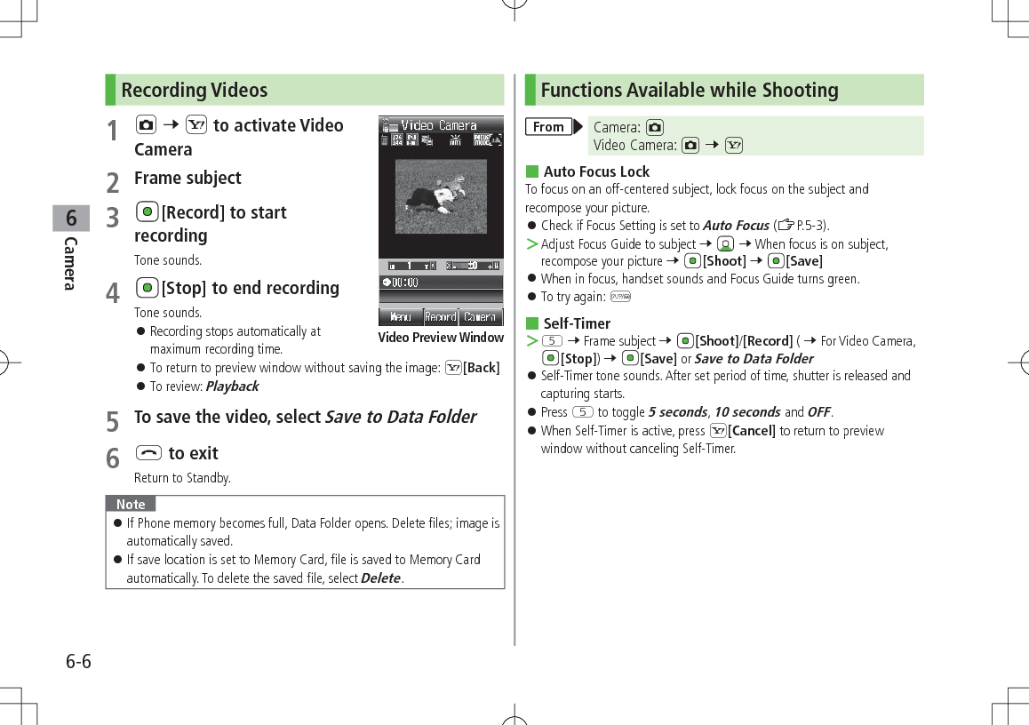 6-6Camera6Recording Videos1 F 7 S to activate Video Camera2 Frame subject3 [Record] to start recordingTone sounds.4 [Stop] to end recordingTone sounds. 󱛠Recording stops automatically at maximum recording time. 󱛠To return to preview window without saving the image: S[Back] 󱛠To review: Playback5 To save the video, select Save to Data Folder6 L to exitReturn to Standby.Note 󱛠If Phone memory becomes full, Data Folder opens. Delete files; image is automatically saved. 󱛠If save location is set to Memory Card, file is saved to Memory Card automatically. To delete the saved file, select Delete.Video Preview WindowFunctions Available while ShootingFrom Camera: FVideo Camera: F 7 S Auto Focus LockTo focus on an off-centered subject, lock focus on the subject and recompose your picture. 󱛠Check if Focus Setting is set to Auto Focus (ZP.5-3). ＞Adjust Focus Guide to subject 7   7 When focus is on subject, recompose your picture 7 [Shoot] 7 [Save] 󱛠When in focus, handset sounds and Focus Guide turns green. 󱛠To try again: K Self-Timer ＞T 7 Frame subject 7 [Shoot]/[Record] ( 7 For Video Camera, [Stop]) 7 [Save] or Save to Data Folder 󱛠Self-Timer tone sounds. After set period of time, shutter is released and capturing starts. 󱛠Press T to toggle 5 seconds, 10 seconds and OFF. 󱛠When Self-Timer is active, press S[Cancel] to return to preview window without canceling Self-Timer.